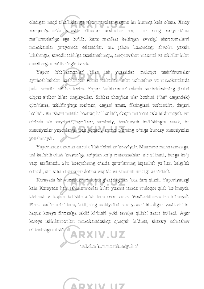 oladigan naqd afzalliklariga ishontira olsangizgina bir bitimga kela olasiz. Xitoy kompaniyalarida yaxshi bilimdon xodimlar bor, ular keng konyunktura ma’lumotlariga ega bo‘lib, katta manfaat keltirgan avvalgi shartnomalarni muzokaralar jarayonida eslatadilar. Siz jahon bozoridagi ahvolni yaxshi bilishingiz, savodli tahlilga asoslanishingiz, aniq-ravshan material va takliflar bilan qurollangan bo‘lishingiz kerak. Yapon ishbilarmonlari bilan ish yuzasidan muloqot tashrifnomalar ayirboshlashdan boshlanadi. Firma rahbarlari bilan uchrashuv va muzokaralarda juda batartib bo‘lish lozim. Yapon tadbirkorlari odatda suhbatdoshning fikrini diqqat-e’tibor bilan tinglaydilar. Suhbat chog‘ida ular boshini (“ha” degandek) qimirlatsa, taklifingizga roziman, degani emas, fikringizni tushundim, degani bo‘ladi. Bu ishora masala hoziroq hal bo‘ladi, degan ma’noni aslo bildirmaydi. Bu o‘rinda siz xayrixoh, omilkor, samimiy, hozirjavob bo‘lishingiz kerak, bu xususiyatlar yaponlarga juda yoqadi, ammo ularning o‘ziga bunday xususiyatlar yetishmaydi. Yaponlarda qarorlar qabul qilish tizimi an’anaviydir. Muammo muhokamasiga, uni kelishib olish jarayoniga ko‘pdan-ko‘p mutaxassislar jalb qilinadi, bunga ko‘p vaqt sarflanadi. Shu bosqichning o‘zida qarorlarning bajarilish yo‘llari belgilab olinadi, shu sababli qarorlar doimo vaqtida va samarali amalga oshiriladi. Koreyada ish yuzasidan muloqot g‘arbdagidan juda farq qiladi. Yaponiyadagi kabi Koreyada ham ishbilarmonlar bilan yozma tarzda muloqot qilib bo‘lmaydi. Uchrashuv haqida kelishib olish ham oson emas. Vositachilarsiz ish bitmaydi. Firma xodimlarini ham, taklifning mohiyatini ham yaxshi biladigan vositachi bu haqda koreys firmasiga taklif kiritishi yoki tavsiya qilishi zarur bo‘ladi. Agar koreys ishbilarmonlari muzokaradoshga qiziqish bildirsa, shaxsiy uchrashuv o‘tkazishga erishiladi. Telefon kommunikatsiyalari 