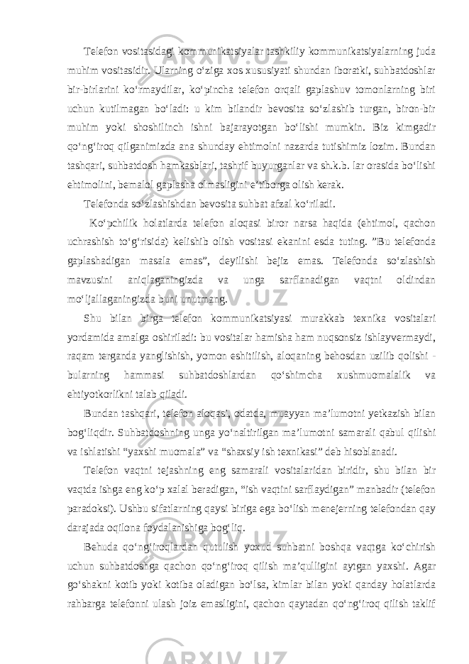 Telefon vositasidagi kommunikatsiyalar tashkiliy kommunikatsiyalarning juda muhim vositasidir. Ularning o‘ziga xos xususiyati shundan iboratki, suhbatdoshlar bir-birlarini ko‘rmaydilar, ko‘pincha telefon orqali gaplashuv tomonlarning biri uchun kutilmagan bo‘ladi: u kim bilandir bevosita so‘zlashib turgan, biron-bir muhim yoki shoshilinch ishni bajarayotgan bo‘lishi mumkin. Biz kimgadir qo‘ng‘iroq qilganimizda ana shunday ehtimolni nazarda tutishimiz lozim. Bundan tashqari, suhbatdosh hamkasblari, tashrif buyurganlar va sh.k.b. lar orasida bo‘lishi ehtimolini, bemalol gaplasha olmasligini e’tiborga olish kerak. Telefonda so‘zlashishdan bevosita suhbat afzal ko‘riladi. Ko‘pchilik holatlarda telefon aloqasi biror narsa haqida (ehtimol, qachon uchrashish to‘g‘risida) kelishib olish vositasi ekanini esda tuting. ”Bu telefonda gaplashadigan masala emas”, deyilishi bejiz emas. Telefonda so‘zlashish mavzusini aniqlaganingizda va unga sarflanadigan vaqtni oldindan mo‘ljallaganingizda buni unutmang. Shu bilan birga telefon kommunikatsiyasi murakkab texnika vositalari yordamida amalga oshiriladi: bu vositalar hamisha ham nuqsonsiz ishlayvermaydi, raqam terganda yanglishish, yomon eshitilish, aloqaning behosdan uzilib qolishi - bularning hammasi suhbatdoshlardan qo‘shimcha xushmuomalalik va ehtiyotkorlikni talab qiladi. Bundan tashqari, telefon aloqasi, odatda, muayyan ma’lumotni yetkazish bilan bog‘liqdir. Suhbatdoshning unga yo‘naltirilgan ma’lumotni samarali qabul qilishi va ishlatishi “yaxshi muomala” va “shaxsiy ish texnikasi” deb hisoblanadi. Telefon vaqtni tejashning eng samarali vositalaridan biridir, shu bilan bir vaqtda ishga eng ko‘p xalal beradigan, “ish vaqtini sarflaydigan” manbadir (telefon paradoksi). Ushbu sifatlarning qaysi biriga ega bo‘lish menejerning telefondan qay darajada oqilona foydalanishiga bog‘liq. Behuda qo‘ng‘iroqlardan qutulish yoxud suhbatni boshqa vaqtga ko‘chirish uchun suhbatdoshga qachon qo‘ng‘iroq qilish ma’qulligini aytgan yaxshi. Agar go‘shakni kotib yoki kotiba oladigan bo‘lsa, kimlar bilan yoki qanday holatlarda rahbarga telefonni ulash joiz emasligini, qachon qaytadan qo‘ng‘iroq qilish taklif 