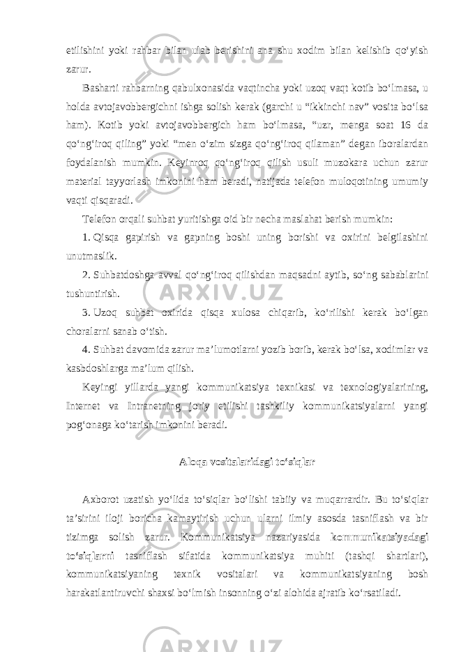 etilishini yoki rahbar bilan ulab berishini ana shu xodim bilan kelishib qo‘yish zarur. Basharti rahbarning qabulxonasida vaqtincha yoki uzoq vaqt kotib bo‘lmasa, u holda avtojavobbergichni ishga solish kerak (garchi u “ikkinchi nav” vosita bo‘lsa ham). Kotib yoki avtojavobbergich ham bo‘lmasa, “uzr, menga soat 16 da qo‘ng‘iroq qiling” yoki “men o‘zim sizga qo‘ng‘iroq qilaman” degan iboralardan foydalanish mumkin. Keyinroq qo‘ng‘iroq qilish usuli muzokara uchun zarur material tayyorlash imkonini ham beradi, natijada telefon muloqotining umumiy vaqti qisqaradi. Telefon orqali suhbat yuritishga oid bir necha maslahat berish mumkin: 1. Qisqa gapirish va gapning boshi uning borishi va oxirini belgilashini unutmaslik. 2. Suhbatdoshga avval qo‘ng‘iroq qilishdan maqsadni aytib, so‘ng sabablarini tushuntirish. 3. Uzoq suhbat oxirida qisqa xulosa chiqarib, ko‘rilishi kerak bo‘lgan choralarni sanab o‘tish. 4. Suhbat davomida zarur ma’lumotlarni yozib borib, kerak bo‘lsa, xodimlar va kasbdoshlarga ma’lum qilish. Keyingi yillarda yangi kommunikatsiya texnikasi va texnologiyalarining, Internet va Intranetning joriy etilishi tashkiliy kommunikatsiyalarni yangi pog‘onaga ko‘tarish imkonini beradi. Aloqa vositalaridagi to‘siqlar Axborot uzatish yo‘lida to‘siqlar bo‘lishi tabiiy va muqarrardir. Bu to‘siqlar ta’sirini iloji boricha kamaytirish uchun ularni ilmiy asosda tasniflash va bir tizimga solish zarur. Kommunikatsiya nazariyasida kommunikatsiyadagi to‘siqlarni tasniflash sifatida kommunikatsiya muhiti (tashqi shartlari), kommunikatsiyaning texnik vositalari va kommunikatsiyaning bosh harakatlantiruvchi shaxsi bo‘lmish insonning o‘zi alohida ajratib ko‘rsatiladi. 