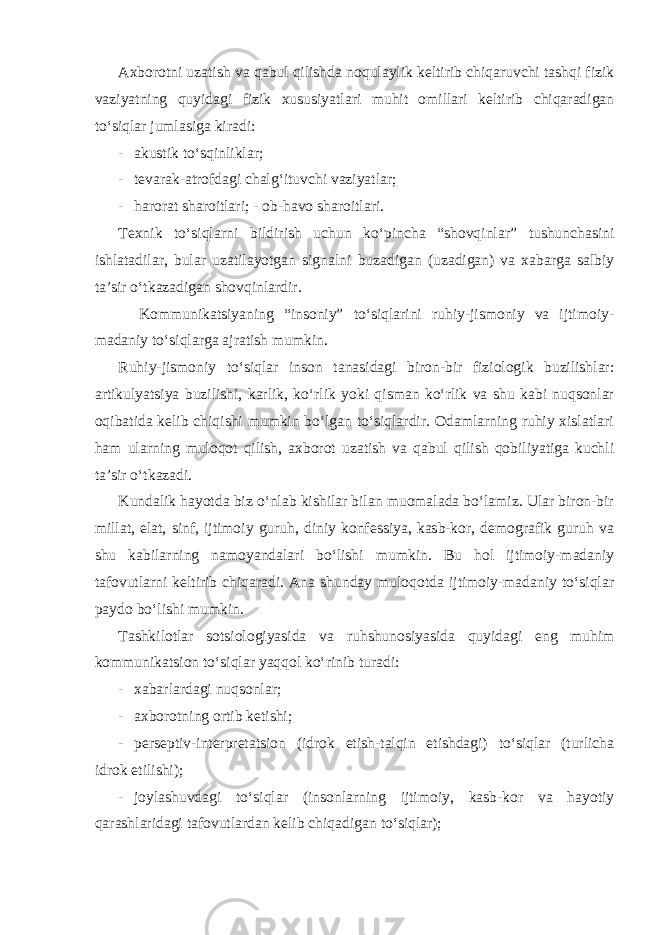 Axborotni uzatish va qabul qilishda noqulaylik keltirib chiqaruvchi tashqi fizik vaziyatning quyidagi fizik xususiyatlari muhit omillari keltirib chiqaradigan to‘siqlar jumlasiga kiradi: - akustik to‘sqinliklar; - tevarak-atrofdagi chalg‘ituvchi vaziyatlar; - harorat sharoitlari; - ob-havo sharoitlari. Texnik to‘siqlarni bildirish uchun ko‘pincha “shovqinlar” tushunchasini ishlatadilar, bular uzatilayotgan signalni buzadigan (uzadigan) va xabarga salbiy ta’sir o‘tkazadigan shovqinlardir. Kommunikatsiyaning “insoniy” to‘siqlarini ruhiy-jismoniy va ijtimoiy- madaniy to‘siqlarga ajratish mumkin. Ruhiy-jismoniy to‘siqlar inson tanasidagi biron-bir fiziologik buzilishlar: artikulyatsiya buzilishi, karlik, ko‘rlik yoki qisman ko‘rlik va shu kabi nuqsonlar oqibatida kelib chiqishi mumkin bo‘lgan to‘siqlardir. Odamlarning ruhiy xislatlari ham ularning muloqot qilish, axborot uzatish va qabul qilish qobiliyatiga kuchli ta’sir o‘tkazadi. Kundalik hayotda biz o‘nlab kishilar bilan muomalada bo‘lamiz. Ular biron-bir millat, elat, sinf, ijtimoiy guruh, diniy konfessiya, kasb-kor, demografik guruh va shu kabilarning namoyandalari bo‘lishi mumkin. Bu hol ijtimoiy-madaniy tafovutlarni keltirib chiqaradi. Ana shunday muloqotda ijtimoiy-madaniy to‘siqlar paydo bo‘lishi mumkin. Tashkilotlar sotsiologiyasida va ruhshunosiyasida quyidagi eng muhim kommunikatsion to‘siqlar yaqqol ko‘rinib turadi: - xabarlardagi nuqsonlar; - axborotning ortib ketishi; - perseptiv-interpretatsion (idrok etish-talqin etishdagi) to‘siqlar (turlicha idrok etilishi); - joylashuvdagi to‘siqlar (insonlarning ijtimoiy, kasb-kor va hayotiy qarashlaridagi tafovutlardan kelib chiqadigan to‘siqlar); 