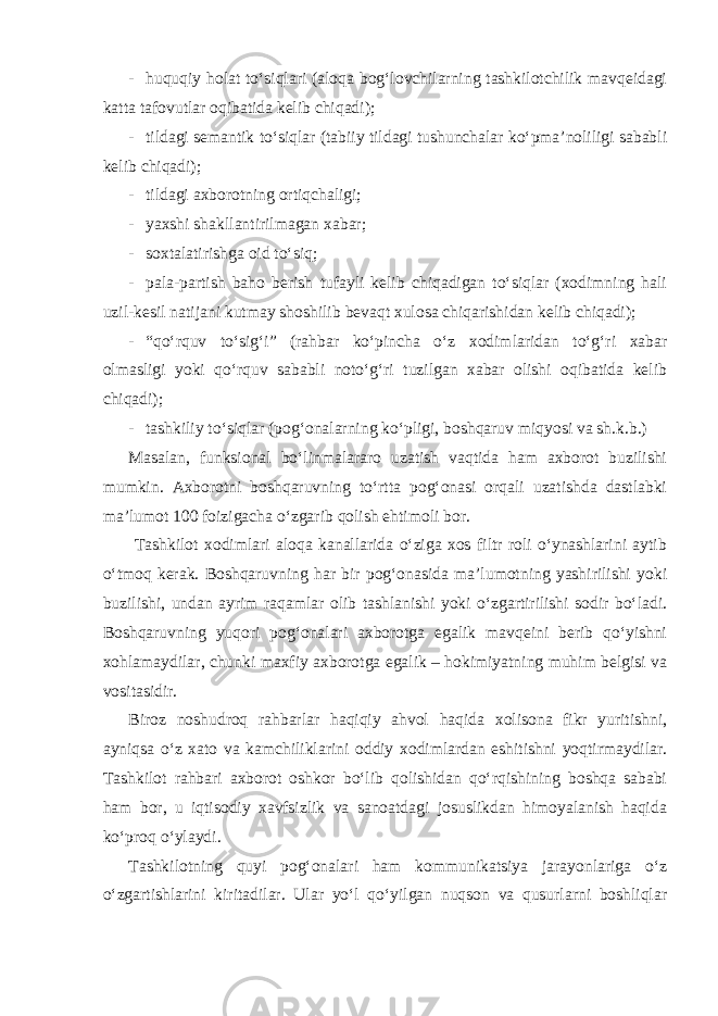 - huquqiy holat to‘siqlari (aloqa bog‘lovchilarning tashkilotchilik mavqeidagi katta tafovutlar oqibatida kelib chiqadi); - tildagi semantik to‘siqlar (tabiiy tildagi tushunchalar ko‘pma’noliligi sababli kelib chiqadi); - tildagi axborotning ortiqchaligi; - yaxshi shakllantirilmagan xabar; - soxtalatirishga oid to‘siq; - pala-partish baho berish tufayli kelib chiqadigan to‘siqlar (xodimning hali uzil-kesil natijani kutmay shoshilib bevaqt xulosa chiqarishidan kelib chiqadi); - “qo‘rquv to‘sig‘i” (rahbar ko‘pincha o‘z xodimlaridan to‘g‘ri xabar olmasligi yoki qo‘rquv sababli noto‘g‘ri tuzilgan xabar olishi oqibatida kelib chiqadi); - tashkiliy to‘siqlar (pog‘onalarning ko‘pligi, boshqaruv miqyosi va sh.k.b.) Masalan, funksional bo‘linmalararo uzatish vaqtida ham axborot buzilishi mumkin. Axborotni boshqaruvning to‘rtta pog‘onasi orqali uzatishda dastlabki ma’lumot 100 foizigacha o‘zgarib qolish ehtimoli bor. Tashkilot xodimlari aloqa kanallarida o‘ziga xos filtr roli o‘ynashlarini aytib o‘tmoq kerak. Boshqaruvning har bir pog‘onasida ma’lumotning yashirilishi yoki buzilishi, undan ayrim raqamlar olib tashlanishi yoki o‘zgartirilishi sodir bo‘ladi. Boshqaruvning yuqori pog‘onalari axborotga egalik mavqeini berib qo‘yishni xohlamaydilar, chunki maxfiy axborotga egalik – hokimiyatning muhim belgisi va vositasidir. Biroz noshudroq rahbarlar haqiqiy ahvol haqida xolisona fikr yuritishni, ayniqsa o‘z xato va kamchiliklarini oddiy xodimlardan eshitishni yoqtirmaydilar. Tashkilot rahbari axborot oshkor bo‘lib qolishidan qo‘rqishining boshqa sababi ham bor, u iqtisodiy xavfsizlik va sanoatdagi josuslikdan himoyalanish haqida ko‘proq o‘ylaydi. Tashkilotning quyi pog‘onalari ham kommunikatsiya jarayonlariga o‘z o‘zgartishlarini kiritadilar. Ular yo‘l qo‘yilgan nuqson va qusurlarni boshliqlar 