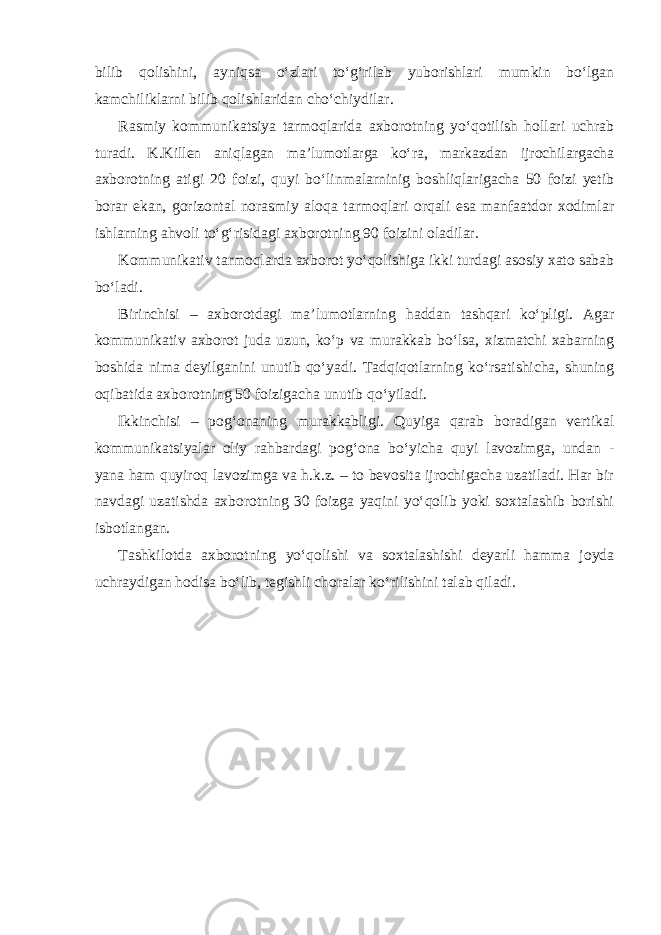 bilib qolishini, ayniqsa o‘zlari to‘g‘rilab yuborishlari mumkin bo‘lgan kamchiliklarni bilib qolishlaridan cho‘chiydilar. Rasmiy kommunikatsiya tarmoqlarida axborotning yo‘qotilish hollari uchrab turadi. K.Killen aniqlagan ma’lumotlarga ko‘ra, markazdan ijrochilargacha axborotning atigi 20 foizi, quyi bo‘linmalarninig boshliqlarigacha 50 foizi yetib borar ekan, gorizontal norasmiy aloqa tarmoqlari orqali esa manfaatdor xodimlar ishlarning ahvoli to‘g‘risidagi axborotning 90 foizini oladilar. Kommunikativ tarmoqlarda axborot yo‘qolishiga ikki turdagi asosiy xato sabab bo‘ladi. Birinchisi – axborotdagi ma’lumotlarning haddan tashqari ko‘pligi. Agar kommunikativ axborot juda uzun, ko‘p va murakkab bo‘lsa, xizmatchi xabarning boshida nima deyilganini unutib qo‘yadi. Tadqiqotlarning ko‘rsatishicha, shuning oqibatida axborotning 50 foizigacha unutib qo‘yiladi. Ikkinchisi – pog‘onaning murakkabligi. Quyiga qarab boradigan vertikal kommunikatsiyalar oliy rahbardagi pog‘ona bo‘yicha quyi lavozimga, undan - yana ham quyiroq lavozimga va h.k.z. – to bevosita ijrochigacha uzatiladi. Har bir navdagi uzatishda axborotning 30 foizga yaqini yo‘qolib yoki soxtalashib borishi isbotlangan. Tashkilotda axborotning yo‘qolishi va soxtalashishi deyarli hamma joyda uchraydigan hodisa bo‘lib, tegishli choralar ko‘rilishini talab qiladi. 