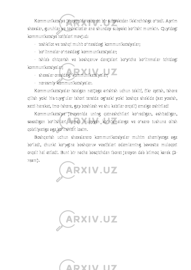 Kommunikatsiya jarayonida axborot bir subyektdan ikkinchisiga o‘tadi. Ayrim shaxslar, guruhlar va tashkilotlar ana shunday subyekt bo‘lishi mumkin. Quyidagi kommunikatsiya toifalari mavjud: - tashkilot va tashqi muhit o‘rtasidagi kommunikatsiyalar; - bo‘linmalar o‘rtasidagi kommunikatsiyalar; - ishlab chiqarish va boshqaruv darajalari bo‘yicha bo‘linmalar ichidagi kommunikatsiyalar; - shaxslar orasidagi kommunikatsiyalar; - norasmiy kommunikatsiyalar . Kommunikatsiyalar istalgan natijaga erishish uchun taklif, fikr aytish, ishora qilish yoki his-tuyg‘ular izhori tarzida og‘zaki yoki boshqa shaklda (xat yozish, xatti-harakat, imo-ishora, gap boshlash va shu kabilar orqali) amalga oshiriladi Kommunikatsiya jarayonida uning qatnashchilari ko‘radigan, eshitadigan, sezadigan bo‘lishlari hamda muayyan ko‘nikmalarga va o‘zaro tushuna olish qobiliyatiga ega bo‘lishlari lozim. Boshqarish uchun shaxslararo kommunikatsiyalar muhim ahamiyatga ega bo‘ladi, chunki ko‘pgina boshqaruv vazifalari odamlarning bevosita muloqoti orqali hal etiladi. Buni bir necha bosqichdan iborat jarayon deb bilmoq kerak ( 3- rasm). 