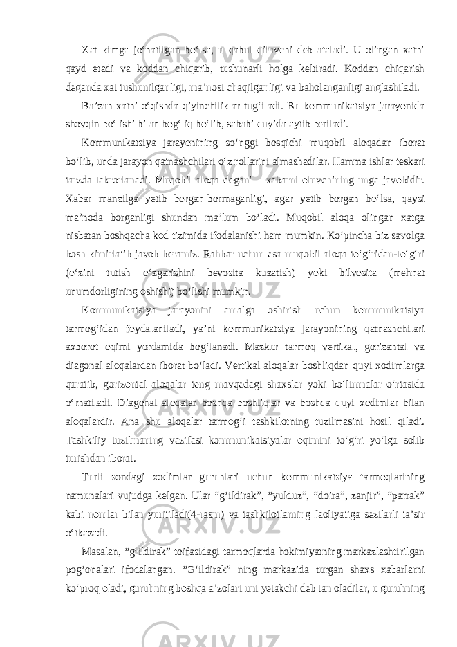 Xat kimga jo‘natilgan bo‘lsa, u qabul qiluvchi deb ataladi. U olingan xatni qayd etadi va koddan chiqarib, tushunarli holga keltiradi. Koddan chiqarish deganda xat tushunilganligi, ma’nosi chaqilganligi va baholanganligi anglashiladi. Ba’zan xatni o‘qishda qiyinchiliklar tug‘iladi. Bu kommunikatsiya jarayonida shovqin bo‘lishi bilan bog‘liq bo‘lib, sababi quyida aytib beriladi. Kommunikatsiya jarayonining so‘nggi bosqichi muqobil aloqadan iborat bo‘lib, unda jarayon qatnashchilari o‘z rollarini almashadilar. Hamma ishlar teskari tarzda takrorlanadi. Muqobil aloqa degani – xabarni oluvchining unga javobidir. Xabar manzilga yetib borgan-bormaganligi, agar yetib borgan bo‘lsa, qaysi ma’noda borganligi shundan ma’lum bo‘ladi. Muqobil aloqa olingan xatga nisbatan boshqacha kod tizimida ifodalanishi ham mumkin. Ko‘pincha biz savolga bosh kimirlatib javob beramiz. Rahbar uchun esa muqobil aloqa to‘g‘ridan-to‘g‘ri (o‘zini tutish o‘zgarishini bevosita kuzatish) yoki bilvosita (mehnat unumdorligining oshishi) bo‘lishi mumkin. Kommunikatsiya jarayonini amalga oshirish uchun kommunikatsiya tarmog‘idan foydalaniladi, ya’ni kommunikatsiya jarayonining qatnashchilari axborot oqimi yordamida bog‘lanadi. Mazkur tarmoq vertikal, gorizantal va diagonal aloqalardan iborat bo‘ladi. Vertikal aloqalar boshliqdan quyi xodimlarga qaratib, gorizontal aloqalar teng mavqedagi shaxslar yoki bo‘linmalar o‘rtasida o‘rnatiladi. Diagonal aloqalar boshqa boshliqlar va boshqa quyi xodimlar bilan aloqalardir. Ana shu aloqalar tarmog‘i tashkilotning tuzilmasini hosil qiladi. Tashkiliy tuzilmaning vazifasi kommunikatsiyalar oqimini to‘g‘ri yo‘lga solib turishdan iborat. Turli sondagi xodimlar guruhlari uchun kommunikatsiya tarmoqlarining namunalari vujudga kelgan. Ular “g‘ildirak”, “yulduz”, “doira”, zanjir”, “parrak” kabi nomlar bilan yuritiladi(4-rasm) va tashkilotlarning faoliyatiga sezilarli ta’sir o‘tkazadi. Masalan, “g‘ildirak” toifasidagi tarmoqlarda hokimiyatning markazlashtirilgan pog‘onalari ifodalangan. “G‘ildirak” ning markazida turgan shaxs xabarlarni ko‘proq oladi, guruhning boshqa a’zolari uni yetakchi deb tan oladilar, u guruhning 