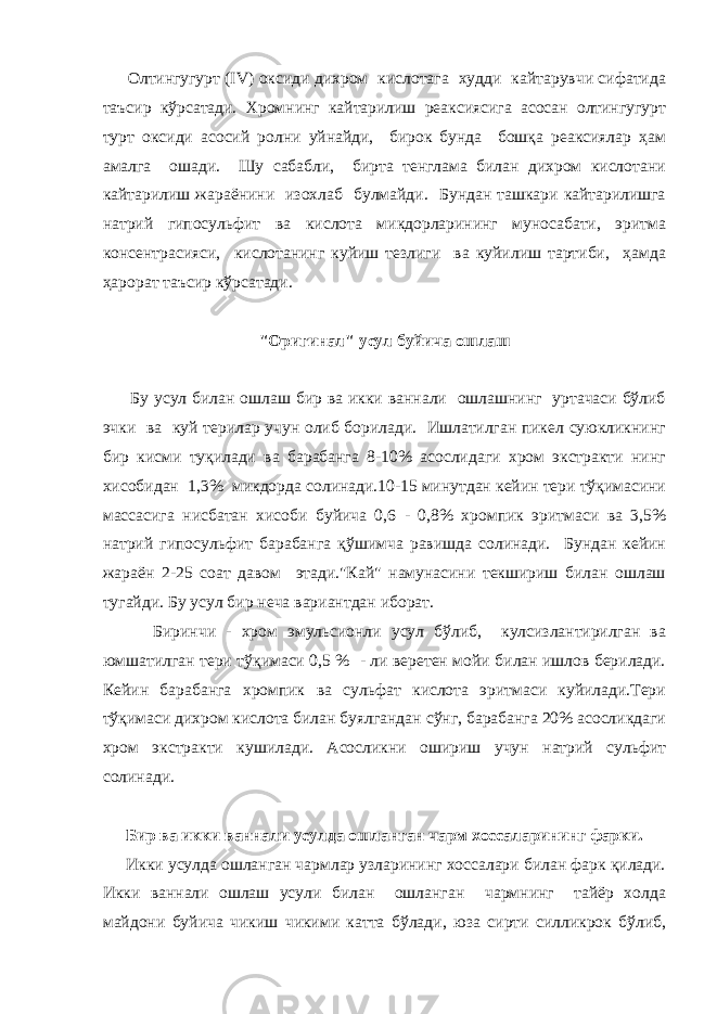  Олтингугурт (IV) оксиди дихром кислотага худди кайтарувчи сифатида таъсир кўрсатади. Хромнинг кайтарилиш реаксиясига асосан олтингугурт турт оксиди асосий ролни уйнайди, бирок бунда бошқа реаксиялар ҳам амалга ошади. Шу сабабли, бирта тенглама билан дихром кислотани кайтарилиш жараёнини изохлаб булмайди. Бундан ташкари кайтарилишга натрий гипосульфит ва кислота микдорларининг муносабати, эритма консентрасияси, кислотанинг куйиш тезлиги ва куйилиш тартиби, ҳамда ҳарорат таъсир кўрсатади. &#34;Оригинал&#34; усул буйича ошлаш Бу усул билан ошлаш бир ва икки ваннали ошлашнинг уртачаси бўлиб эчки ва куй терилар учун олиб борилади. Ишлатилган пикел суюкликнинг бир кисми туқилади ва барабанга 8-10% асослидаги хром экстракти нинг хисобидан 1,3% микдорда солинади.10-15 минутдан кейин тери тўқимасини массасига нисбатан хисоби буйича 0,6 - 0,8% хромпик эритмаси ва 3,5% натрий гипосульфит барабанга қўшимча равишда солинади. Бундан кейин жараён 2-25 соат давом этади.&#34;Кай&#34; намунасини текшириш билан ошлаш тугайди. Бу усул бир неча вариантдан иборат. Биринчи - хром эмульсионли усул бўлиб, кулсизлантирилган ва юмшатилган тери тўқимаси 0,5 % - ли веретен мойи билан ишлов берилади. Кейин барабанга хромпик ва сульфат кислота эритмаси куйилади.Тери тўқимаси дихром кислота билан буялгандан сўнг, барабанга 20% асосликдаги хром экстракти кушилади. Асосликни ошириш учун натрий сульфит солинади. Бир ва икки ваннали усулда ошланган чарм хоссаларининг фарки. Икки усулда ошланган чармлар узларининг хоссалари билан фарк қилади. Икки ваннали ошлаш усули билан ошланган чармнинг тайёр холда майдони буйича чикиш чикими катта бўлади, юза сирти силликрок бўлиб, 