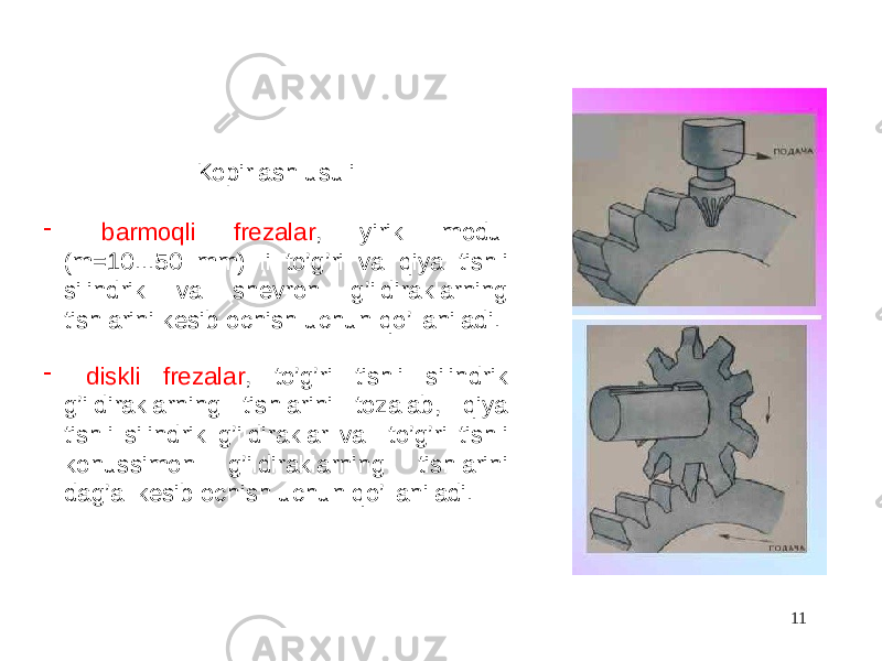 Kopirlash usuli - barmoqli frezalar , yirik modul (m=10...50 mm) li to’g’ri va qiya tishli silindrik va shevron g’ildiraklarning tishlarini kesib ochish uchun qo’llaniladi. - diskli frezalar , to’g’ri tishli silindrik g’ildiraklarning tishlarini tozalab, qiya tishli silindrik g’ildiraklar va to’g’ri tishli konussimon g’ildiraklarning tishlarini dag’al kesib ochish uchun qo’llaniladi. 11 