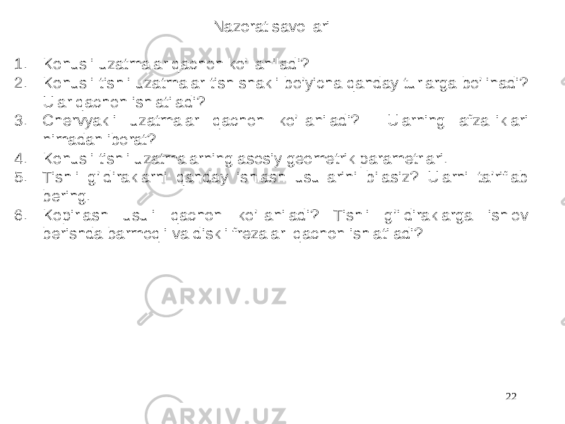 Nazorat savollari 1. Konusli uzatmalar qachon ko’llaniladi? 2. Konusli tishli uzatmalar tish shakli bo’yicha qanday turlarga bo’linadi? Ular qachon ishlatiladi? 3. Chervyakli uzatmalar qachon ko’llaniladi? Ularning afzalliklari nimadan iborat? 4. Konusli tishli uzatmalarning asosiy geometrik parametrlari. 5. Tishli g’ldiraklarni qanday ishlash usullarini bilasiz? Ularni ta’riflab bering. 6. Kopirlash usuli qachon ko’llaniladi? Tishli g’ildiraklarga ishlov berishda barmoqli va diskli frezalar qachon ishlatiladi? 22 