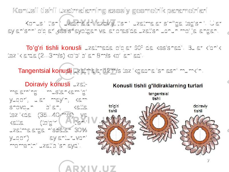  Konusli tishli uzatmalar fazoviy tishli uzatmalar sinfiga tegishli. Ular aylanishni o’qlari kesishayotgan vallar orasida uzatish uchun mo’ljallangan. To’g’ri tishli konusli uzatmada o’qlar 90 0 da kesishadi. Bular kichik tezliklarda (2...3m/s) ko’pi bilan 8m/s ko’llaniladi. Tangentsial konusli uzatmalar 12m/s tezlikgacha ishlashi mumkin. Doiraviy konusli uzat- malarning mustahkamligi yuqori, ular mayin, kam shovqun bilan, katta tezlikda (35...40-m/s) va katta (to’g’ri tishli uzatmalarga nisbatan 30% yuqori) aylanturuvchi momentni uzatib ishlaydi. 7Konusli tishli uzatmalarning asosiy geometrik parametrlari 