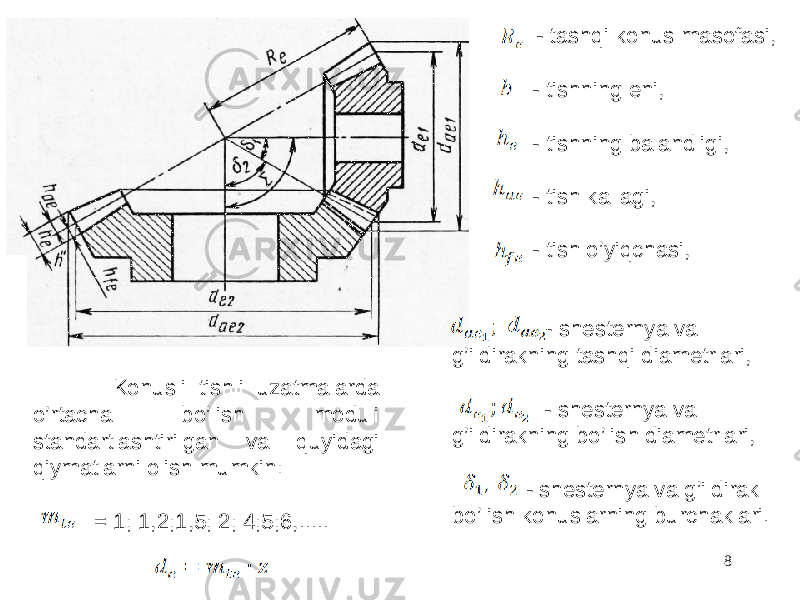  - shesternya va g’ildirakning tashqi diametrlari, - shesternya va g’ildirakning bo’lish diametrlari, - shesternya va g’ildirak bo’lish konuslarning burchaklari. - tashqi konus masofasi, - tishning eni, - tishning balandligi, - tish kallagi, - tish o’yiqchasi, 8 Konusli tishli uzatmalarda o’rtacha bo’lish moduli standartlashtirilgan va quyidagi qiymatlarni olish mumkin: = 1; 1,2;1,5; 2; 4;5;6,..... 