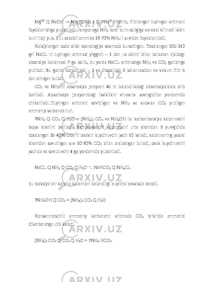 Mg Q2 Q NaOH  Mg (OH0 2  Q 2Na Q tindirib, filtrlangan tuyingan eritmani foydalanishga yuboriladi. Jarayonaga NH 3 isrof bulmasligiga xarakat kilinadi lekin buni iloji yuk. Shu sababli ammiak 18-20% NH 3 li suvidan foydalaniladi. Kalsiylangan soda olish texnologiya sxemada kursatilgan. Tozalangan 305-310 gғl NaCL ni tuyingan eritmasi yiggich – 1 don uz okimi bilan barbaton tipidagi absorsiya kalonnasi 2 ga kelib, bu yerda NaCL eritmasiga NH 3 va CO 2 gorlariga yutiladi. Bu gorlar korbanlash – 3 va disstellash 6 kalonnasidan va vakum filtr 5 dan olingan buladi. CO 2 va NH 3 ni absorbsiya jarayoni 45 m balandlikdagi absorbsiyalarda olib boriladi. Absorbsiya jarayonidagi issiklikni vinosnix sovitgichlar yordamida chikariladi..Tuyingan eritmani sovitilgan va NH 3 ва кисман СО 2 yutilgan ammoniy sarbonob turi. 2NH 3 Q CO 3 Q H 2 O = (NH 4 ) 2 CO 3 va NH 4 OH lar karbonizatsiya kalonnasini teppa kismini beriladi. Kampressor 8 kalonnasini urta kismidan 9 yuvgichda tozalangan 35-40% СО 2 ni oxakni kuydiruvchi pech 10 keladi, kalonnaning pastki kismidan sovutilgan suv 60-80% СО 2 bilan aralashgan buladi, oxak kuydiruvchi pechda va sovutuvchi 4 ga yordamida yuboriladi. NaCL Q NH 3 Q CO 2 Q H 2 O   NaHCO 3 Q NH 4 CL bu reaksiya bir kancha kalonnani balandligi buyicha boskisda boradi. 2NH 2 OH Q CO 3 = (NH 4 ) 2 CO 3 Q H 2 O Konsentratsichli ammoniy karbanatni eritmada СО 3 ta’sirida ammonid dikarbanatga utib ketadi. (NH 4 ) 2 CO 3 Q CO 2 Q H 2 O = 2NH 4 HCO 3 