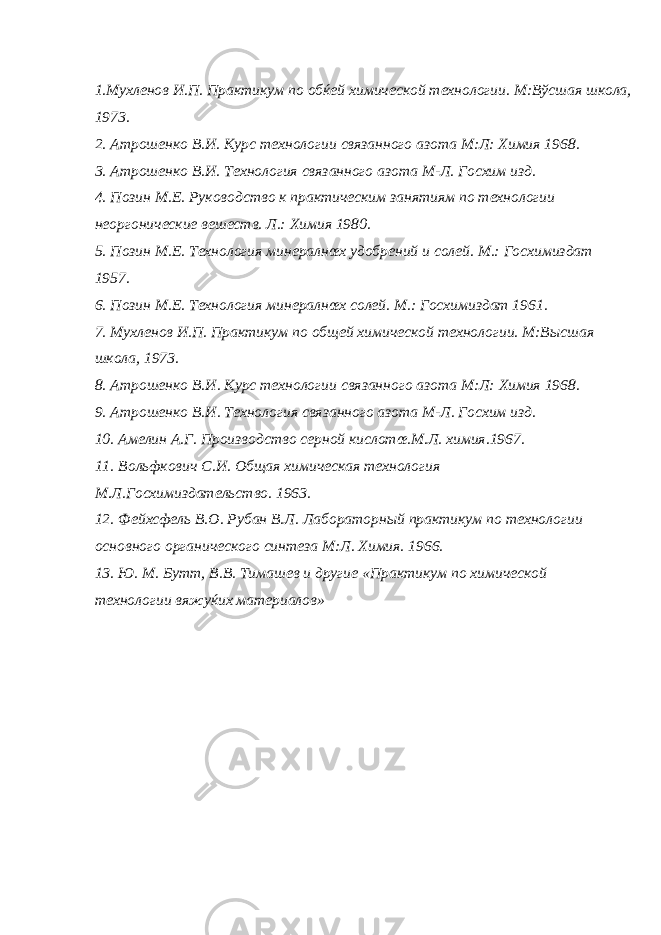 1. Мухленов И . П . Практикум по обќей химической технологии . М:Вўсшая школа, 1973. 2. Атрошенко В.И. Курс технологии связанного азота М:Л: Химия 1968. 3. Атрошенко В.И. Технология связанного азота М-Л. Госхим изд. 4. Позин М.Е. Руководство к практическим занятиям по технологии неоргонические вешеств. Л.: Химия 1980. 5. Позин М.Е. Технология минералнœх удобрений и солей. М.: Госхимиздат 1957. 6. Позин М.Е. Технология минералнœх солей. М.: Госхимиздат 1961. 7. Мухленов И.П. Практикум по общей химической технологии. М:Высшая школа, 1973. 8. Атрошенко В.И. Курс технологии связанного азота М:Л: Химия 1968. 9. Атрошенко В.И. Технология связанного азота М-Л. Госхим изд. 10. Амелин А.Г. Производство серной кислотœ.М.Л. химия.1967. 11. Вольфкович С.И. Общая химическая технология М.Л.Госхимиздательство. 1963. 12. Фейхсфель В.О. Рубан В.Л. Лабораторный практикум по технологии основного органического синтеза М:Л. Химия. 1966. 13. Ю. М. Бутт, В.В. Тимашев и другие «Практикум по химической технологии вяжуќих материалов» 