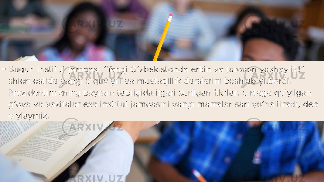 • Bugun institut jamoasi “Yangi Oʻzbekistonda erkin va farovon yashaylik!” shiori ostida yangi oʻquv yili va mustaqillik darslarini boshlab yubordi. Prezidentimizning bayram tabrigida ilgari surilgan fikrlar, oʻrtaga qoʻyilgan gʻoya va vazifalar esa institut jamoasini yangi marralar sari yoʻnaltiradi, deb oʻylaymiz. 