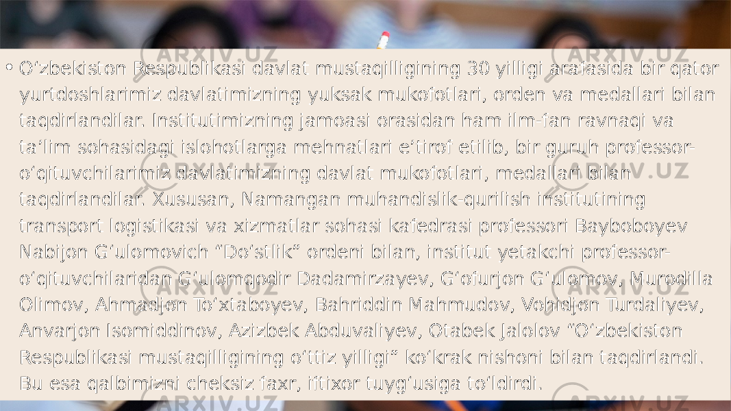 • Oʻzbekiston Respublikasi davlat mustaqilligining 30 yilligi arafasida bir qator yurtdoshlarimiz davlatimizning yuksak mukofotlari, orden va medallari bilan taqdirlandilar. Institutimizning jamoasi orasidan ham ilm-fan ravnaqi va taʼlim sohasidagi islohotlarga mehnatlari eʼtirof etilib, bir guruh professor- oʻqituvchilarimiz davlatimizning davlat mukofotlari, medallari bilan taqdirlandilar. Xususan, Namangan muhandislik-qurilish institutining transport logistikasi va xizmatlar sohasi kafedrasi professori Bayboboyev Nabijon Gʻulomovich “Doʻstlik” ordeni bilan, institut yetakchi professor- oʻqituvchilaridan Gʻulomqodir Dadamirzayev, Gʻofurjon Gʻulomov, Murodilla Olimov, Ahmadjon Toʻxtaboyev, Bahriddin Mahmudov, Vohidjon Turdaliyev, Anvarjon Isomiddinov, Azizbek Abduvaliyev, Otabek Jalolov “Oʻzbekiston Respublikasi mustaqilligining oʻttiz yilligi” koʻkrak nishoni bilan taqdirlandi. Bu esa qalbimizni cheksiz faxr, iftixor tuygʻusiga toʻldirdi. 