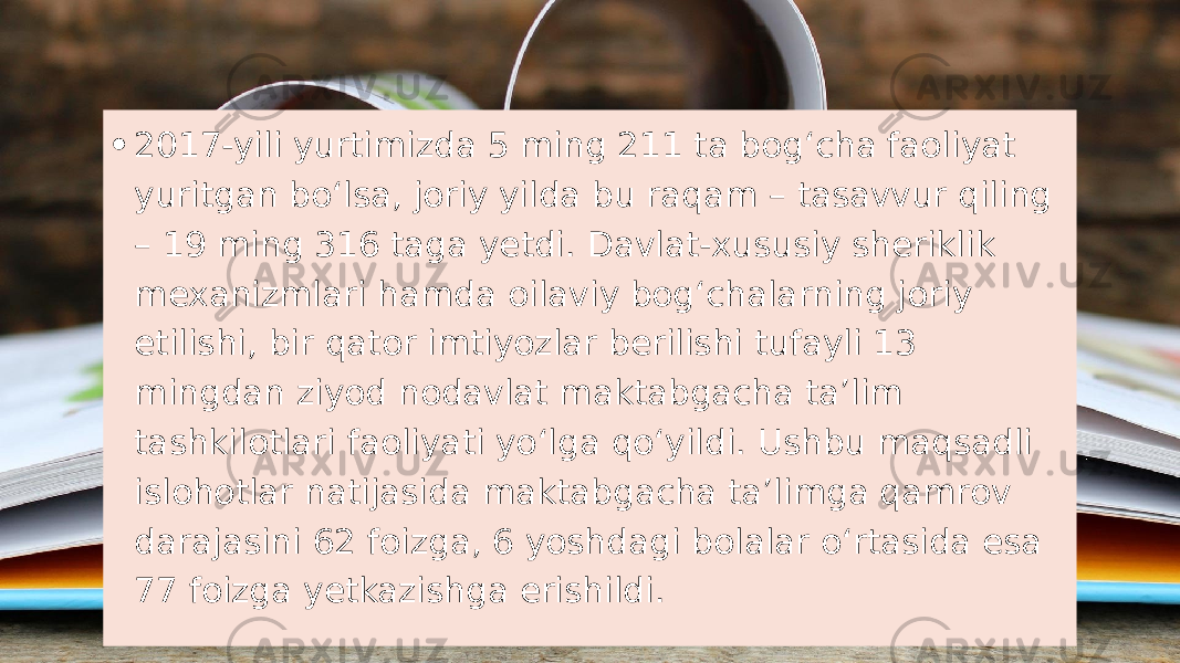 • 2017-yili yurtimizda 5 ming 211 ta bogʻcha faoliyat yuritgan boʻlsa, joriy yilda bu raqam – tasavvur qiling – 19 ming 316 taga yetdi. Davlat-xususiy sheriklik mexanizmlari hamda oilaviy bogʻchalarning joriy etilishi, bir qator imtiyozlar berilishi tufayli 13 mingdan ziyod nodavlat maktabgacha taʼlim tashkilotlari faoliyati yoʻlga qoʻyildi. Ushbu maqsadli islohotlar natijasida maktabgacha taʼlimga qamrov darajasini 62 foizga, 6 yoshdagi bolalar oʻrtasida esa 77 foizga yetkazishga erishildi. 