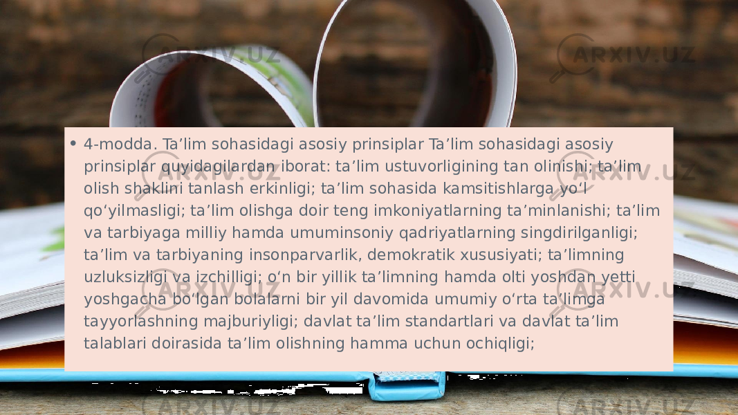 • 4-modda. Ta’lim sohasidagi asosiy prinsiplar Ta’lim sohasidagi asosiy prinsiplar quyidagilardan iborat: ta’lim ustuvorligining tan olinishi; ta’lim olish shaklini tanlash erkinligi; ta’lim sohasida kamsitishlarga yo‘l qo‘yilmasligi; ta’lim olishga doir teng imkoniyatlarning ta’minlanishi; ta’lim va tarbiyaga milliy hamda umuminsoniy qadriyatlarning singdirilganligi; ta’lim va tarbiyaning insonparvarlik, demokratik xususiyati; ta’limning uzluksizligi va izchilligi; o‘n bir yillik ta’limning hamda olti yoshdan yetti yoshgacha bo‘lgan bolalarni bir yil davomida umumiy o‘rta ta’limga tayyorlashning majburiyligi; davlat ta’lim standartlari va davlat ta’lim talablari doirasida ta’lim olishning hamma uchun ochiqligi; 