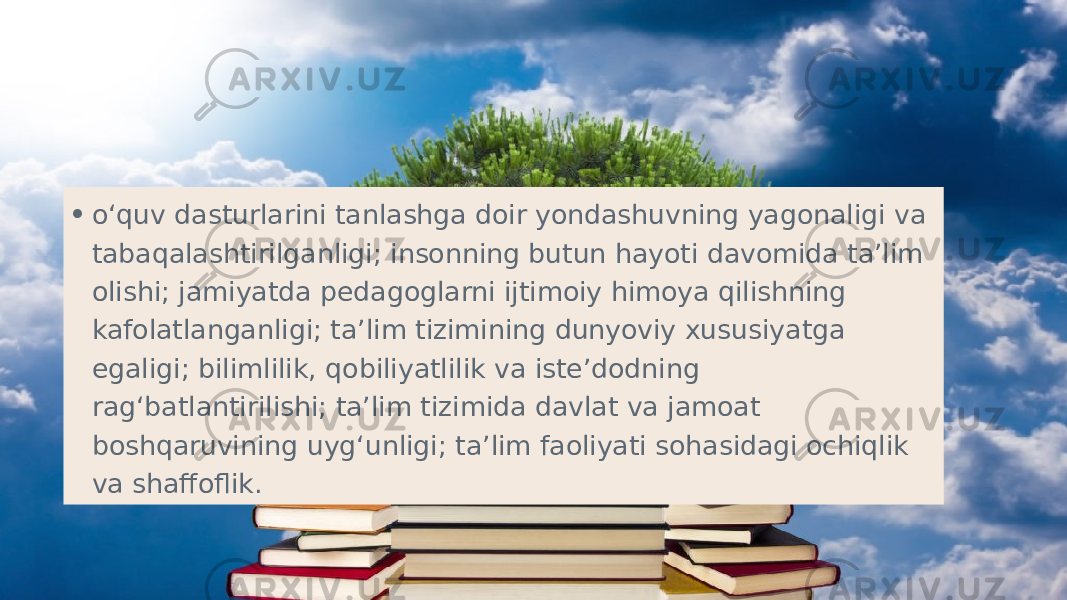 • o‘quv dasturlarini tanlashga doir yondashuvning yagonaligi va tabaqalashtirilganligi; insonning butun hayoti davomida ta’lim olishi; jamiyatda pedagoglarni ijtimoiy himoya qilishning kafolatlanganligi; ta’lim tizimining dunyoviy xususiyatga egaligi; bilimlilik, qobiliyatlilik va iste’dodning rag‘batlantirilishi; ta’lim tizimida davlat va jamoat boshqaruvining uyg‘unligi; ta’lim faoliyati sohasidagi ochiqlik va shaffoflik.  