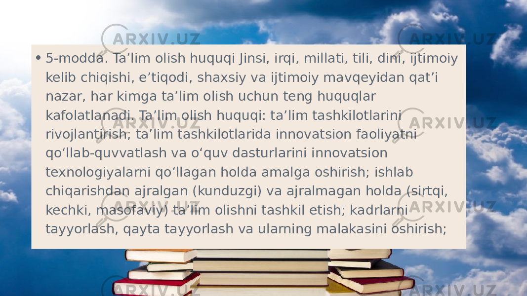 • 5-modda. Ta’lim olish huquqi Jinsi, irqi, millati, tili, dini, ijtimoiy kelib chiqishi, e’tiqodi, shaxsiy va ijtimoiy mavqeyidan qat’i nazar, har kimga ta’lim olish uchun teng huquqlar kafolatlanadi. Ta’lim olish huquqi: ta’lim tashkilotlarini rivojlantirish; ta’lim tashkilotlarida innovatsion faoliyatni qo‘llab-quvvatlash va o‘quv dasturlarini innovatsion texnologiyalarni qo‘llagan holda amalga oshirish; ishlab chiqarishdan ajralgan (kunduzgi) va ajralmagan holda (sirtqi, kechki, masofaviy) ta’lim olishni tashkil etish; kadrlarni tayyorlash, qayta tayyorlash va ularning malakasini oshirish;  