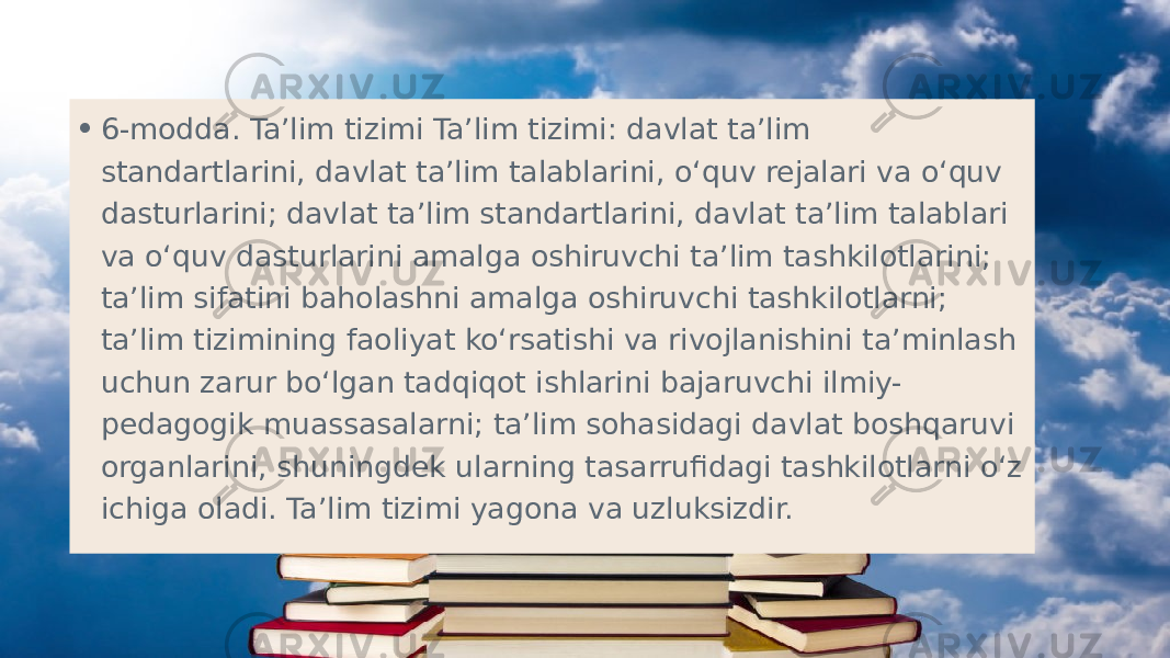 • 6-modda. Ta’lim tizimi Ta’lim tizimi: davlat ta’lim standartlarini, davlat ta’lim talablarini, o‘quv rejalari va o‘quv dasturlarini; davlat ta’lim standartlarini, davlat ta’lim talablari va o‘quv dasturlarini amalga oshiruvchi ta’lim tashkilotlarini; ta’lim sifatini baholashni amalga oshiruvchi tashkilotlarni; ta’lim tizimining faoliyat ko‘rsatishi va rivojlanishini ta’minlash uchun zarur bo‘lgan tadqiqot ishlarini bajaruvchi ilmiy- pedagogik muassasalarni; ta’lim sohasidagi davlat boshqaruvi organlarini, shuningdek ularning tasarrufidagi tashkilotlarni o‘z ichiga oladi. Ta’lim tizimi yagona va uzluksizdir. 