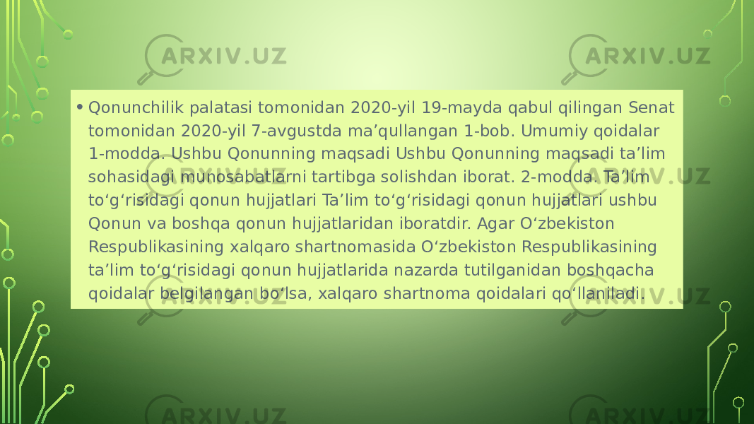 • Qonunchilik palatasi tomonidan 2020-yil 19-mayda qabul qilingan Senat tomonidan 2020-yil 7-avgustda ma’qullangan 1-bob. Umumiy qoidalar 1-modda. Ushbu Qonunning maqsadi Ushbu Qonunning maqsadi ta’lim sohasidagi munosabatlarni tartibga solishdan iborat. 2-modda. Ta’lim to‘g‘risidagi qonun hujjatlari Ta’lim to‘g‘risidagi qonun hujjatlari ushbu Qonun va boshqa qonun hujjatlaridan iboratdir. Agar O‘zbekiston Respublikasining xalqaro shartnomasida O‘zbekiston Respublikasining ta’lim to‘g‘risidagi qonun hujjatlarida nazarda tutilganidan boshqacha qoidalar belgilangan bo‘lsa, xalqaro shartnoma qoidalari qo‘llaniladi. 