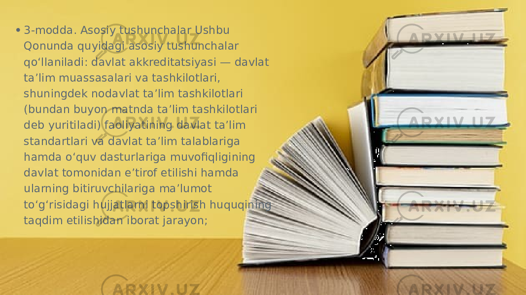 • 3-modda. Asosiy tushunchalar Ushbu Qonunda quyidagi asosiy tushunchalar qo‘llaniladi: davlat akkreditatsiyasi — davlat ta’lim muassasalari va tashkilotlari, shuningdek nodavlat ta’lim tashkilotlari (bundan buyon matnda ta’lim tashkilotlari deb yuritiladi) faoliyatining davlat ta’lim standartlari va davlat ta’lim talablariga hamda o‘quv dasturlariga muvofiqligining davlat tomonidan e’tirof etilishi hamda ularning bitiruvchilariga ma’lumot to‘g‘risidagi hujjatlarni topshirish huquqining taqdim etilishidan iborat jarayon;  