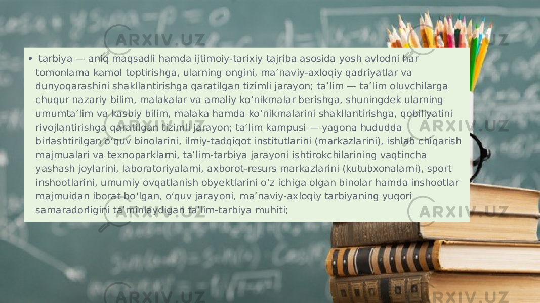 •   tarbiya — aniq maqsadli hamda ijtimoiy-tarixiy tajriba asosida yosh avlodni har tomonlama kamol toptirishga, ularning ongini, ma’naviy-axloqiy qadriyatlar va dunyoqarashini shakllantirishga qaratilgan tizimli jarayon; ta’lim — ta’lim oluvchilarga chuqur nazariy bilim, malakalar va amaliy ko‘nikmalar berishga, shuningdek ularning umumta’lim va kasbiy bilim, malaka hamda ko‘nikmalarini shakllantirishga, qobiliyatini rivojlantirishga qaratilgan tizimli jarayon; ta’lim kampusi — yagona hududda birlashtirilgan o‘quv binolarini, ilmiy-tadqiqot institutlarini (markazlarini), ishlab chiqarish majmualari va texnoparklarni, ta’lim-tarbiya jarayoni ishtirokchilarining vaqtincha yashash joylarini, laboratoriyalarni, axborot-resurs markazlarini (kutubxonalarni), sport inshootlarini, umumiy ovqatlanish obyektlarini o‘z ichiga olgan binolar hamda inshootlar majmuidan iborat bo‘lgan, o‘quv jarayoni, ma’naviy-axloqiy tarbiyaning yuqori samaradorligini ta’minlaydigan ta’lim-tarbiya muhiti; 