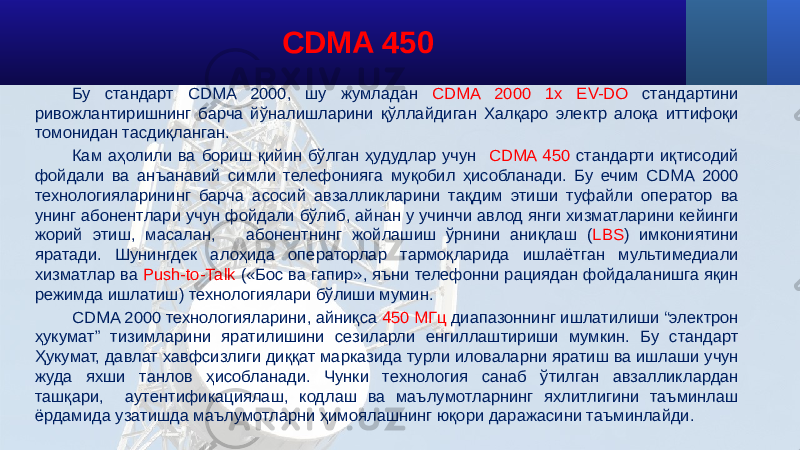 Бу стандарт CDMA 2000, шу жумладан CDMA 2000 1x EV-DO стандартини ривожлантиришнинг барча йўналишларини қўллайдиган Халқаро электр алоқа иттифоқи томонидан тасдиқланган. Кам аҳолили ва бориш қийин бўлган ҳудудлар учун CDMA 450 стандарти иқтисодий фойдали ва анъанавий симли телефонияга муқобил ҳисобланади. Бу ечим CDMA 2000 технологияларининг барча асосий авзалликларини тақдим этиши туфайли оператор ва унинг абонентлари учун фойдали бўлиб, айнан у учинчи авлод янги хизматларини кейинги жорий этиш, масалан, абонентнинг жойлашиш ўрнини аниқлаш ( LBS ) имкониятини яратади. Шунингдек алоҳида операторлар тармоқларида ишлаётган мультимедиали хизматлар ва Push-to-Таlk («Бос ва гапир», яъни телефонни рациядан фойдаланишга яқин режимда ишлатиш) технологиялари бўлиши мумин. CDMA 2000 технологияларини, айниқса 450 МГц диапазоннинг ишлатилиши “электрон ҳукумат” тизимларини яратилишини сезиларли енгиллаштириши мумкин. Бу стандарт Ҳукумат, давлат хавфсизлиги диққат марказида турли иловаларни яратиш ва ишлаши учун жуда яхши танлов ҳисобланади. Чунки технология санаб ўтилган авзалликлардан ташқари, аутентификациялаш, кодлаш ва маълумотларнинг яхлитлигини таъминлаш ёрдамида узатишда маълумотларни ҳимоялашнинг юқори даражасини таъминлайди. CDMA 450 