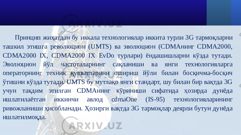 Принцип жиҳатдан бу иккала технологиялар иккита турли 3G тармоқларни ташкил этишга революцион (UMTS) ва эволюцион (CDMAнинг CDMA2000, CDMA2000 IX, CDMA2000 IX EvDo турлари) ёндашишларни кўзда тутади. Эволюцион йўл частоталарнинг сақланиши ва янги технологияларга операторнинг техник қувватларини ошириш йўли билан босқичма-босқич ўтишни кўзда тутади. UMTS бу мутлақо янги стандарт, шу билан бир вақтда 3G учун тақдим этилган CDMAнинг кўриниши сифатида ҳозирда дунёда ишлатилаётган иккинчи авлод cdmaOne (IS-95) технологияларининг ривожланиши ҳисобланади. Ҳозирги вақтда 3G тармоқлар деярли бутун дунёда ишлатилмоқда. 