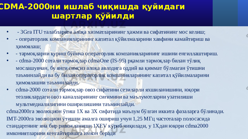  CDMA-2000ни ишлаб чиқишда қуйидаги шартлар қўйилди • - 3Gга ITU талабларига алоқа хизматларининг ҳажми ва сифатининг мос келиш; • - операторлик компанияларининг капитал қўйилмаларини хавфини камайтириш ва ҳимоялаш; • - тармоқларни қуриш бўйича операторлик компанияларининг ишини енгиллаштириш. • - cdma-2000 сотали тармоқлар cdmaOne (IS-95) рқамли тармоқлар билан тўлиқ мослашувчан, бу янги симсиз алоқа авлодига оддий ва қиммат бўлмаган ўтишни таъминлайди ва бу билан операторлик компанияларининг капитал қўйилмаларини ҳимоялашни таъминлайди. • cdma-2000 сотали тармоқлар овоз сифатини сезиларли яхшиланишини, юқори тезликлардаги овоз каналларининг сиғимини ва маълумотларни узатилиши мультмедиалилигини оширилишини таъминлайди. cdma2000га эволюцион ўтиш 1X ва 3X сифатида маълум бўлган иккита фазаларга бўлинади. IMT-2000га эволюцион ўтишни амалга ошириш учун 1,25 МГц частоталар полосасида стандартнинг яна бир ривожланиши 1XEV кўриб чиқилади, у 1Xдан юқори cdma2000 имкониятларини кенгайтиришга имкон беради 