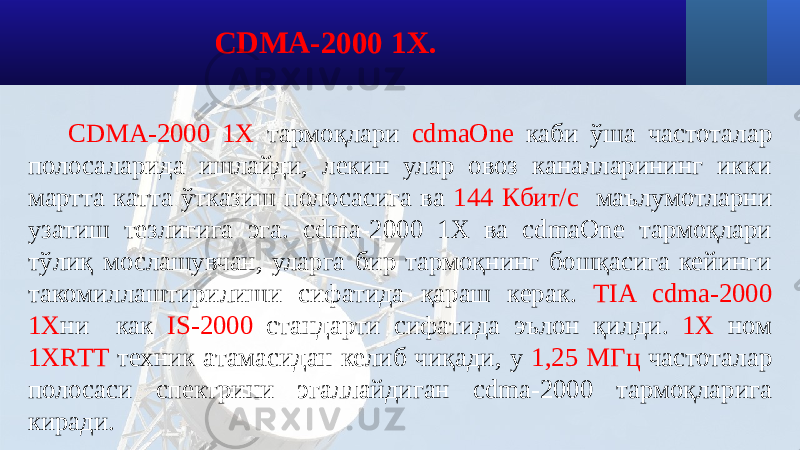 СDMA-2000 1X тармоқлари cdmaOne каби ўша частоталар полосаларида ишлайди, лекин улар овоз каналларининг икки мартта катта ўтказиш полосасига ва 144 Кбит/с маълумотларни узатиш тезлигига эга. cdma-2000 1X ва cdmaOne тармоқлари тўлиқ мослашувчан, уларга бир тармоқнинг бошқасига кейинги такомиллаштирилиши сифатида қараш керак. TIA cdma-2000 1Х ни как IS-2000 стандарти сифатида эълон қилди. 1Х ном 1XRTT техник атамасидан келиб чиқади, у 1,25 МГц частоталар полосаси спектрини эгаллайдиган cdma-2000 тармоқларига киради. CDMA-2000 1X. 