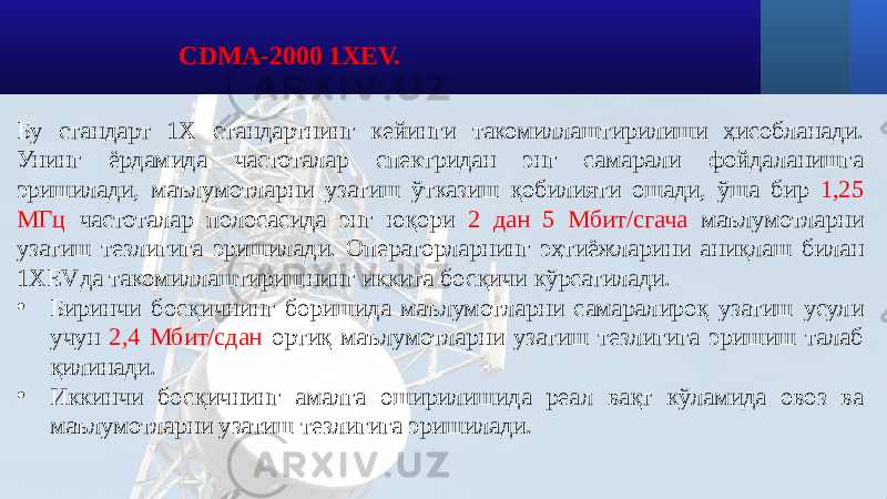 CDMA-2000 1XEV. Бу стандарт 1Х стандартнинг кейинги такомиллаштирилиши ҳисобланади. Унинг ёрдамида частоталар спектридан энг самарали фойдаланишга эришилади, маълумотларни узатиш ўтказиш қобилияти ошади, ўша бир 1,25 МГц частоталар полосасида энг юқори 2 дан 5 Мбит/сгача маълумотларни узатиш тезлигига эришилади. Операторларнинг эҳтиёжларини аниқлаш билан 1XEVда такомиллаштиришнинг иккита босқичи кўрсатилади. • Биринчи босқичнинг боришида маълумотларни самаралироқ узатиш усули учун 2,4 Мбит/сдан ортиқ маълумотларни узатиш тезлигига эришиш талаб қилинади. • Иккинчи босқичнинг амалга оширилишида реал вақт кўламида овоз ва маълумотларни узатиш тезлигига эришилади. 