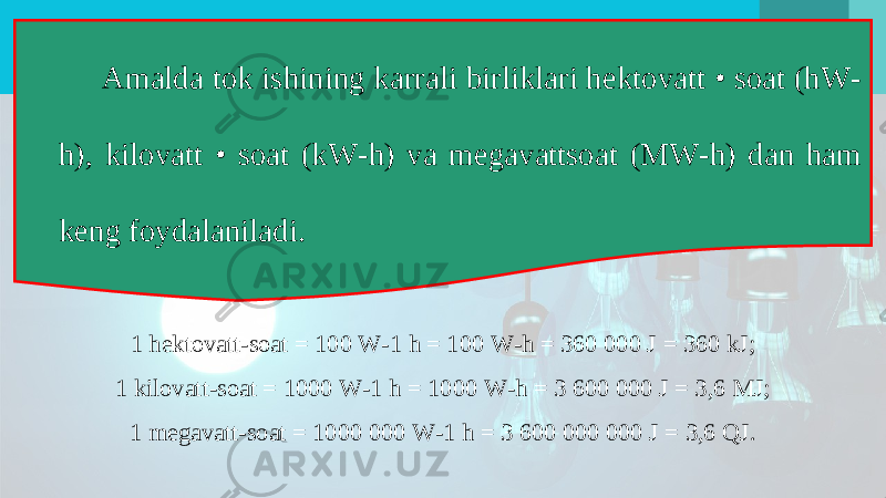 Amalda tok ishining karrali birliklari hektovatt • soat (hW- h), kilovatt • soat (kW-h) va megavattsoat (MW-h) dan ham keng foydalaniladi. 1 hektovatt-soat = 100 W-1 h = 100 W-h = 360 000 J = 360 kJ; 1 kilovatt-soat = 1000 W-1 h = 1000 W-h = 3 600 000 J = 3,6 MJ; 1 megavatt-soat = 1000 000 W-1 h = 3 600 000 000 J = 3,6 QJ. 