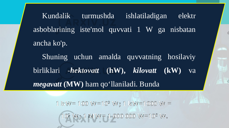 Kundalik turmushda ishlatiladigan elektr asboblarining iste&#39;mol quvvati 1 W ga nisbatan ancha ko&#39;p. Shuning uchun amalda quvvatning hosilaviy birliklari - hektovatt (hW), kilovatt (kW) va megavatt (MW) ham qo‘llaniladi. Bunda 1 hW= 100 W=10 2 W; 1 kW=1000 W = 10 3 W; 1 MW= 1 000 000 W=10 6 W. 
