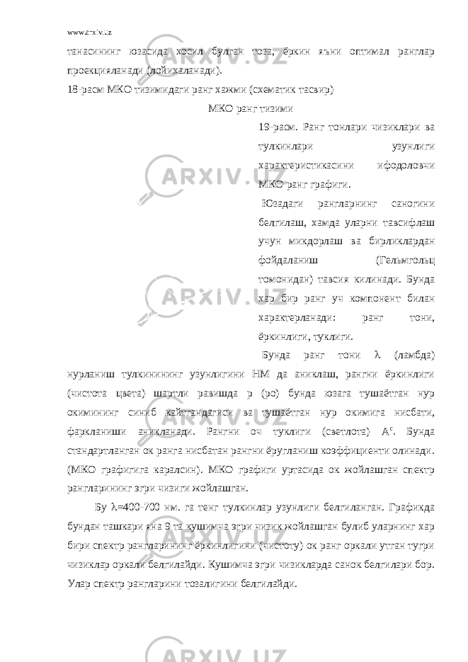 www.arxiv.uz танасининг юзасида хосил булган тоза, ёркин яъни оптимал ранглар проекцияланади (лойихаланади). 18-расм МКО тизимидаги ранг хажми (схематик тасвир) МКО ранг тизими 19-расм. Ранг тонлари чизиклари ва тулкинлари узунлиги характеристикасини ифодоловчи МКО ранг графиги. Юзадаги рангларнинг саногини белгилаш, хамда уларни тавсифлаш учун микдорлаш ва бирликлардан фойдаланиш (Гельмгольц томонидан) тавсия килинади. Бунда хар бир ранг уч компонент билан характерланади: ранг тони, ёркинлиги, туклиги. Бунда ранг тони  (ламбда) нурланиш тулкинининг узунлигини НМ да аниклаш, рангни ёркинлиги (чистота цвета) шартли равишда р (ро) бунда юзага тушаётган нур окимининг синиб кайтгандагиси ва тушаётган нур окимига нисбати, фаркланиши аникланади. Рангни оч туклиги (светлота) А с . Бунда стандартланган ок ранга нисбатан рангни ёругланиш коэффициенти олинади. (МКО графигига каралсин). МКО графиги уртасида ок жойлашган спектр рангларининг эгри чизиги жойлашган. Бу  =400-700 нм. га тенг тулкинлар узунлиги белгиланган. Графикда бундан ташкари яна 9 та кушимча эгри чизик жойлашган булиб уларнинг хар бири спектр рангларининг ёркинлигини (чистоту) ок ранг оркали утган тугри чизиклар оркали белгилайди. Кушимча эгри чизикларда санок белгилари бор. Улар спектр рангларини тозалигини белгилайди. 