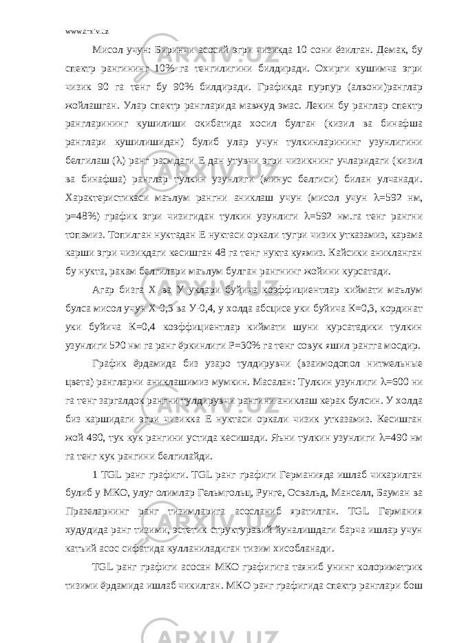 www.arxiv.uz Мисол учун: Биринчи асосий эгри чизикда 10 сони ёзилган. Демак, бу спектр рангининг 10% га тенгилигини билдиради. Охирги кушимча эгри чизик 90 га тенг бу 90% билдиради. Графикда пурпур (алвони)ранглар жойлашган. Улар спектр рангларида мавжуд эмас. Лекин бу ранглар спектр рангларининг кушилиши окибатида хосил булган (кизил ва бинафша ранглари кушилишидан) булиб улар учун тулкинларининг узунлигини белгилаш (  ) ранг расмдаги Е дан утувчи эгри чизикнинг учларидаги (кизил ва бинафша) ранглар тулкин узунлиги (минус белгиси) билан улчанади. Характеристикаси маълум рангни аниклаш учун (мисол учун  =592 нм, р=48%) график эгри чизигидан тулкин узунлиги  =592 нм.га тенг рангни топамиз. Топилган нуктадан Е нуктаси оркали тугри чизик утказамиз, карама карши эгри чизикдаги кесишган 48 га тенг нукта куямиз. Кайсики аникланган бу нукта, ракам белгилари маълум булган рангнинг жойини курсатади. Агар бизга Х ва У уклари буйича коэффициентлар киймати маълум булса мисол учун Х-0,3 ва У-0,4, у холда абсцисе уки буйича К=0,3, кординат уки буйича К=0,4 коэффициентлар киймати шуни курсатадики тулкин узунлиги 520 нм га ранг ёркинлиги Р=30% га тенг совук яшил рангга мосдир. График ёрдамида биз узаро тулдирувчи (взаимодопол нитмельные цвета) рангларни аниклашимиз мумкин. Масалан: Тулкин узунлиги  =600 ни га тенг заргалдок рангни тулдирувчи рангини аниклаш керак булсин. У холда биз каршидаги эгри чизикка Е нуктаси оркали чизик утказамиз. Кесишган жой 490, тук кук рангини устида кесишади. Яъни тулкин узунлиги  =490 нм га тенг кук рангини белгилайди. 1 TGL ранг графиги. TGL ранг графиги Германияда ишлаб чикарилган булиб у МКО, улуг олимлар Гельмгольц, Рунге, Освальд, Манселл, Бауман ва Празеларнинг ранг тизимларига асосланиб яратилган. TGL Германия худудида ранг тизими, эстетик структуравий йуналишдаги барча ишлар учун катъий асос сифатида кулланиладиган тизим хисобланади. ТGL ранг графиги асосан МКО графигига таяниб унинг колориметрик тизими ёрдамида ишлаб чикилган. МКО ранг графигида спектр ранглари бош 