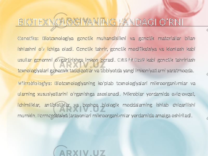 BIOTEXNOLOGIYANING FANDAGI O&#39;RNI Genetika: Biotexnologiya genetik muhandislikni va genetik materiallar bilan ishlashni o‘z ichiga oladi. Genetik tahrir, genetik modifikatsiya va klonlash kabi usullar genomni o‘zgartirishga imkon beradi. CRISPR-Cas9 kabi genetik tahrirlash texnologiyalari genomik tadqiqotlar va tibbiyotda yangi imkoniyatlarni yaratmoqda. Mikrobiologiya: Biotexnologiyaning ko‘plab texnologiyalari mikroorganizmlar va ularning xususiyatlarini o‘rganishga asoslanadi. Mikroblar yordamida oziq-ovqat, ichimliklar, antibiotiklar va boshqa biologik moddalarning ishlab chiqarilishi mumkin. Fermentatsiya jarayonlari mikroorganizmlar yordamida amalga oshiriladi. 