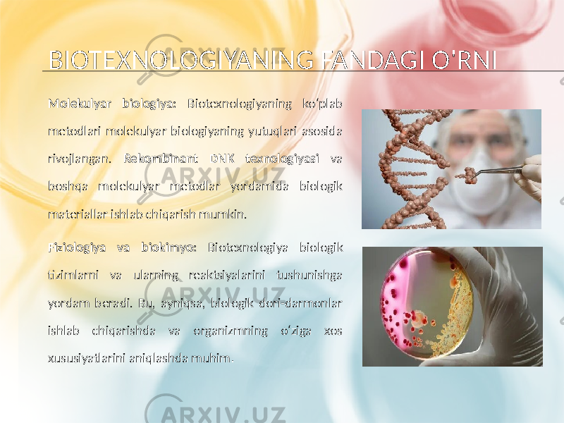 BIOTEXNOLOGIYANING FANDAGI O&#39;RNI Molekulyar biologiya: Biotexnologiyaning ko‘plab metodlari molekulyar biologiyaning yutuqlari asosida rivojlangan. Rekombinant DNK texnologiyasi va boshqa molekulyar metodlar yordamida biologik materiallar ishlab chiqarish mumkin. Fiziologiya va biokimyo: Biotexnologiya biologik tizimlarni va ularning reaktsiyalarini tushunishga yordam beradi. Bu, ayniqsa, biologik dori-darmonlar ishlab chiqarishda va organizmning o‘ziga xos xususiyatlarini aniqlashda muhim . 