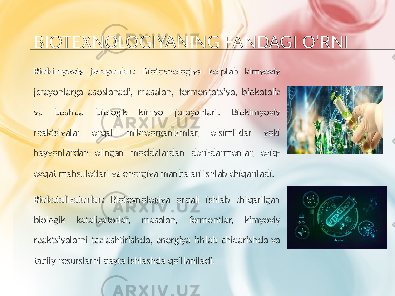 BIOTEXNOLOGIYANING FANDAGI O&#39;RNI Biokimyoviy jarayonlar: Biotexnologiya ko‘plab kimyoviy jarayonlarga asoslanadi, masalan, fermentatsiya, biokataliz va boshqa biologik kimyo jarayonlari. Biokimyoviy reaktsiyalar orqali mikroorganizmlar, o‘simliklar yoki hayvonlardan olingan moddalardan dori-darmonlar, oziq- ovqat mahsulotlari va energiya manbalari ishlab chiqariladi. Biokatalizatorlar: Biotexnologiya orqali ishlab chiqarilgan biologik katalizatorlar, masalan, fermentlar, kimyoviy reaktsiyalarni tezlashtirishda, energiya ishlab chiqarishda va tabiiy resurslarni qayta ishlashda qo‘llaniladi. 