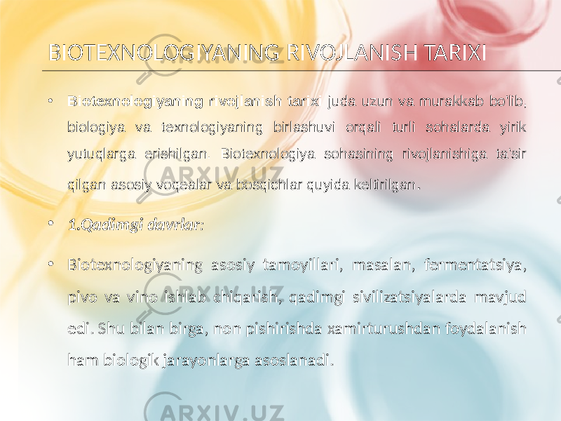 BIOTEXNOLOGIYANING RIVOJLANISH TARIXI • Biotexnologiyaning rivojlanish tarixi juda uzun va murakkab bo&#39;lib, biologiya va texnologiyaning birlashuvi orqali turli sohalarda yirik yutuqlarga erishilgan. Biotexnologiya sohasining rivojlanishiga ta&#39;sir qilgan asosiy voqealar va bosqichlar quyida keltirilgan . • 1.Qadimgi davrlar : • Biotexnologiyaning asosiy tamoyillari, masalan, fermentatsiya, pivo va vino ishlab chiqarish, qadimgi sivilizatsiyalarda mavjud edi. Shu bilan birga, non pishirishda xamirturushdan foydalanish ham biologik jarayonlarga asoslanadi. 