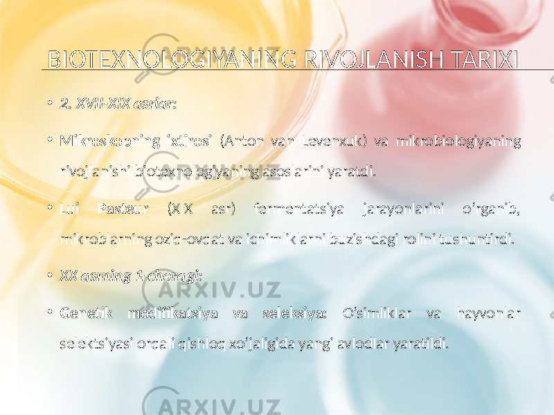 BIOTEXNOLOGIYANING RIVOJLANISH TARIXI • 2. XVII-XIX asrlar: • Mikroskopning ixtirosi (Anton van Levenxuk) va mikrobiologiyaning rivojlanishi biotexnologiyaning asoslarini yaratdi. • Lui Pasteur (XIX asr) fermentatsiya jarayonlarini o‘rganib, mikroblarning oziq-ovqat va ichimliklarni buzishdagi rolini tushuntirdi. • XX asrning 1-choragi: • Genetik modifikatsiya va seleksiya: O‘simliklar va hayvonlar selektsiyasi orqali qishloq xo‘jaligida yangi avlodlar yaratildi. 