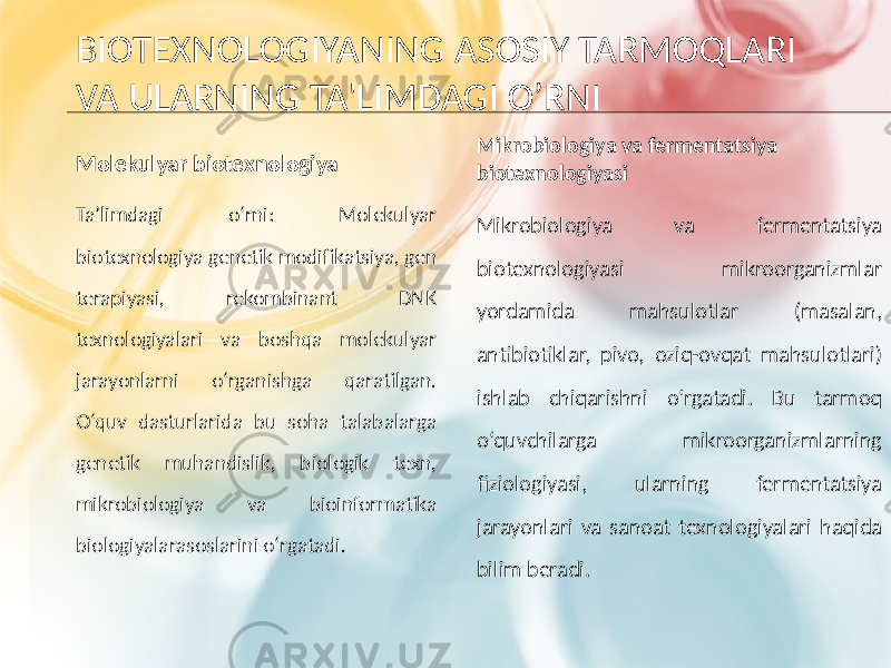 BIOTEXNOLOGIYANING ASOSIY TARMOQLARI VA ULARNING TA&#39;LIMDAGI O’RNI Molekulyar biotexnologiya Ta’limdagi o‘rni: Molekulyar biotexnologiya genetik modifikatsiya, gen terapiyasi, rekombinant DNK texnologiyalari va boshqa molekulyar jarayonlarni o‘rganishga qaratilgan. O‘quv dasturlarida bu soha talabalarga genetik muhandislik, biologik texn, mikrobiologiya va bioinformatika biologiyalarasoslarini o‘rgatadi. Mikrobiologiya va fermentatsiya biotexnologiyasi Mikrobiologiya va fermentatsiya biotexnologiyasi mikroorganizmlar yordamida mahsulotlar (masalan, antibiotiklar, pivo, oziq-ovqat mahsulotlari) ishlab chiqarishni o‘rgatadi. Bu tarmoq o‘quvchilarga mikroorganizmlarning fiziologiyasi, ularning fermentatsiya jarayonlari va sanoat texnologiyalari haqida bilim beradi. 