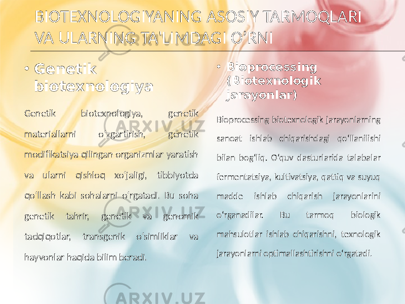 BIOTEXNOLOGIYANING ASOSIY TARMOQLARI VA ULARNING TA&#39;LIMDAGI O’RNI • Genetik biotexnologiya Genetik biotexnologiya, genetik materiallarni o‘zgartirish, genetik modifikatsiya qilingan organizmlar yaratish va ularni qishloq xo‘jaligi, tibbiyotda qo‘llash kabi sohalarni o‘rgatadi. Bu soha genetik tahrir, genetik va genomik tadqiqotlar, transgenik o‘simliklar va hayvonlar haqida bilim beradi. • Bioprocessing (Biotexnologik jarayonlar) Bioprocessing biotexnologik jarayonlarning sanoat ishlab chiqarishdagi qo‘llanilishi bilan bog‘liq. O‘quv dasturlarida talabalar fermentatsiya, kultivatsiya, qattiq va suyuq madde ishlab chiqarish jarayonlarini o‘rganadilar. Bu tarmoq biologik mahsulotlar ishlab chiqarishni, texnologik jarayonlarni optimallashtirishni o‘rgatadi . 