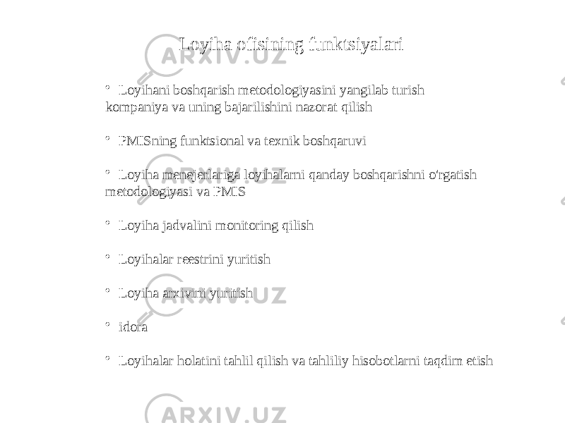 Loyiha ofisining funktsiyalari • Loyihani boshqarish metodologiyasini yangilab turish kompaniya va uning bajarilishini nazorat qilish • PMISning funktsional va texnik boshqaruvi • Loyiha menejerlariga loyihalarni qanday boshqarishni o&#39;rgatish metodologiyasi va PMIS • Loyiha jadvalini monitoring qilish • Loyihalar reestrini yuritish • Loyiha arxivini yuritish • idora • Loyihalar holatini tahlil qilish va tahliliy hisobotlarni taqdim etish 