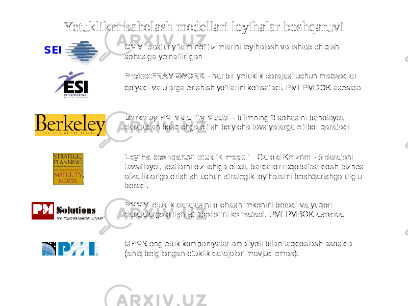 Yetuklikni baholash modellari loyihalar boshqaruvi CMMI dasturiy ta&#39;minot tizimlarini loyihalash va ishlab chiqish sohasiga yo&#39;naltirilgan ProjectFRAMEWORK - har bir yetuklik darajasi uchun maqsadlar qo‘yadi va ularga erishish yo‘llarini ko‘rsatadi. PMI PMBOK asosida Berkeley PM Maturity Model - bilimning 8 sohasini baholaydi, darajadan bosqichga o&#39;tish bo&#39;yicha tavsiyalarga e&#39;tibor qaratadi PMMM etuklik darajasini o&#39;lchash imkonini beradi va yuqori darajalarga o&#39;tish istiqbollarini ko&#39;rsatadi. PMI PMBOK asosida OPM3 eng etuk kompaniyalar amaliyoti bilan taqqoslash asosida (aniq belgilangan etuklik darajalari mavjud emas).SEI Loyiha boshqaruvi etuklik modeli Garold Kerzner - 5 darajani tavsiflaydi, testlarni o&#39;z ichiga oladi, barqaror raqobatbardosh biznes afzalliklariga erishish uchun strategik loyihalarni boshqarishga urg&#39;u beradi. 