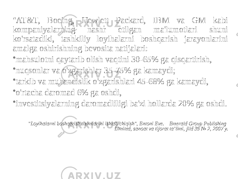 &#34;AT&T, Boeing, Hewlett Packard, IBM va GM kabi kompaniyalarning nashr etilgan ma&#39;lumotlari shuni ko&#39;rsatadiki, tashkiliy loyihalarni boshqarish jarayonlarini amalga oshirishning bevosita natijalari: • mahsulotni qaytarib olish vaqtini 30-65% ga qisqartirish, • nuqsonlar va o&#39;zgarishlar 35-75% ga kamaydi; • tarkib va muhandislik o&#39;zgarishlari 45-68% ga kamaydi, • o&#39;rtacha daromad 6% ga oshdi, • investitsiyalarning daromadliligi ba&#39;zi hollarda 20% ga oshdi. &#34;Loyihalarni boshqarish tizimlarini ishlab chiqish&#34;, Entoni Eve. – Emerald Group Publishing Limited, sanoat va tijorat ta’limi, jild 39 № 2, 2007 y. 18 