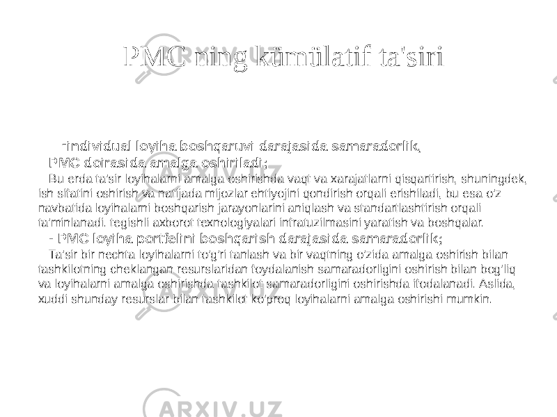 PMC ning kümülatif ta&#39;siri 19 - individual loyiha boshqaruvi darajasida samaradorlik, PMC doirasida amalga oshiriladi; Bu erda ta&#39;sir loyihalarni amalga oshirishda vaqt va xarajatlarni qisqartirish, shuningdek, ish sifatini oshirish va natijada mijozlar ehtiyojini qondirish orqali erishiladi, bu esa o&#39;z navbatida loyihalarni boshqarish jarayonlarini aniqlash va standartlashtirish orqali ta&#39;minlanadi. tegishli axborot texnologiyalari infratuzilmasini yaratish va boshqalar. - PMC loyiha portfelini boshqarish darajasida samaradorlik; Ta&#39;sir bir nechta loyihalarni to&#39;g&#39;ri tanlash va bir vaqtning o&#39;zida amalga oshirish bilan tashkilotning cheklangan resurslaridan foydalanish samaradorligini oshirish bilan bog&#39;liq va loyihalarni amalga oshirishda tashkilot samaradorligini oshirishda ifodalanadi. Aslida, xuddi shunday resurslar bilan tashkilot ko&#39;proq loyihalarni amalga oshirishi mumkin. 