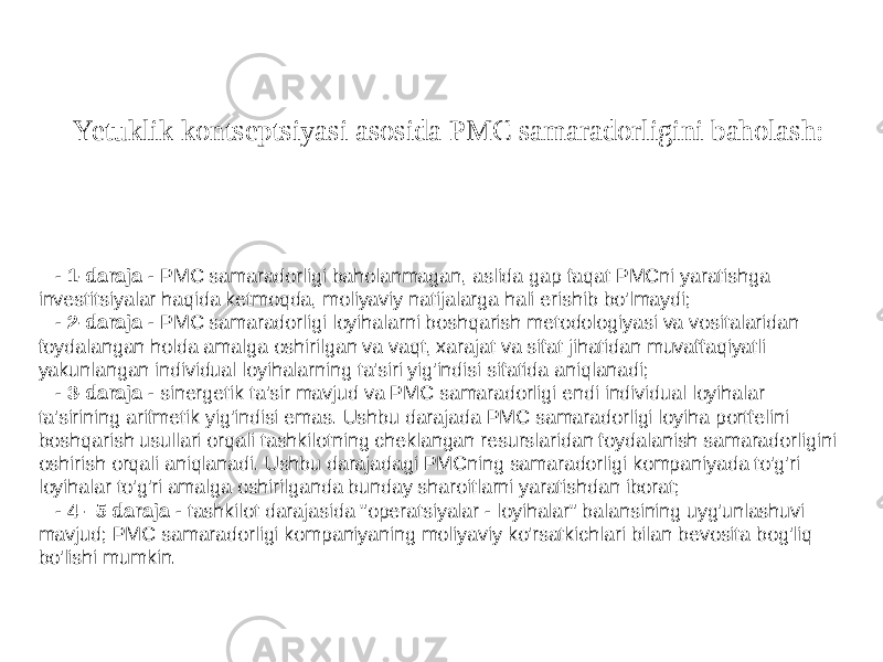 Yetuklik kontseptsiyasi asosida PMC samaradorligini baholash: 20 - 1-daraja - PMC samaradorligi baholanmagan, aslida gap faqat PMCni yaratishga investitsiyalar haqida ketmoqda, moliyaviy natijalarga hali erishib bo&#39;lmaydi; - 2-daraja - PMC samaradorligi loyihalarni boshqarish metodologiyasi va vositalaridan foydalangan holda amalga oshirilgan va vaqt, xarajat va sifat jihatidan muvaffaqiyatli yakunlangan individual loyihalarning ta&#39;siri yig&#39;indisi sifatida aniqlanadi; - 3-daraja - sinergetik ta&#39;sir mavjud va PMC samaradorligi endi individual loyihalar ta&#39;sirining arifmetik yig&#39;indisi emas. Ushbu darajada PMC samaradorligi loyiha portfelini boshqarish usullari orqali tashkilotning cheklangan resurslaridan foydalanish samaradorligini oshirish orqali aniqlanadi. Ushbu darajadagi PMCning samaradorligi kompaniyada to&#39;g&#39;ri loyihalar to&#39;g&#39;ri amalga oshirilganda bunday sharoitlarni yaratishdan iborat; - 4 - 5 daraja - tashkilot darajasida &#34;operatsiyalar - loyihalar&#34; balansining uyg&#39;unlashuvi mavjud; PMC samaradorligi kompaniyaning moliyaviy ko&#39;rsatkichlari bilan bevosita bog&#39;liq bo&#39;lishi mumkin. 