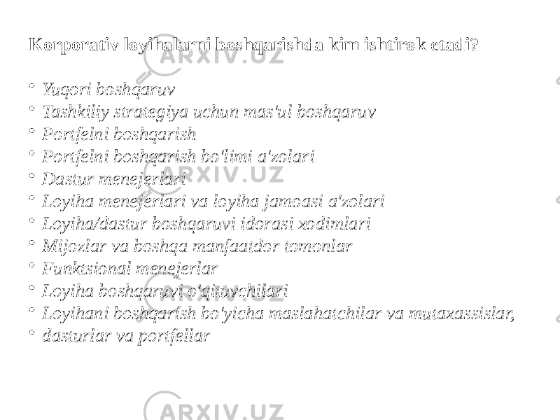 Korporativ loyihalarni boshqarishda kim ishtirok etadi? • Yuqori boshqaruv • Tashkiliy strategiya uchun mas&#39;ul boshqaruv • Portfelni boshqarish • Portfelni boshqarish bo&#39;limi a&#39;zolari • Dastur menejerlari • Loyiha menejerlari va loyiha jamoasi a&#39;zolari • Loyiha/dastur boshqaruvi idorasi xodimlari • Mijozlar va boshqa manfaatdor tomonlar • Funktsional menejerlar • Loyiha boshqaruvi o&#39;qituvchilari • Loyihani boshqarish bo&#39;yicha maslahatchilar va mutaxassislar, • dasturlar va portfellar 