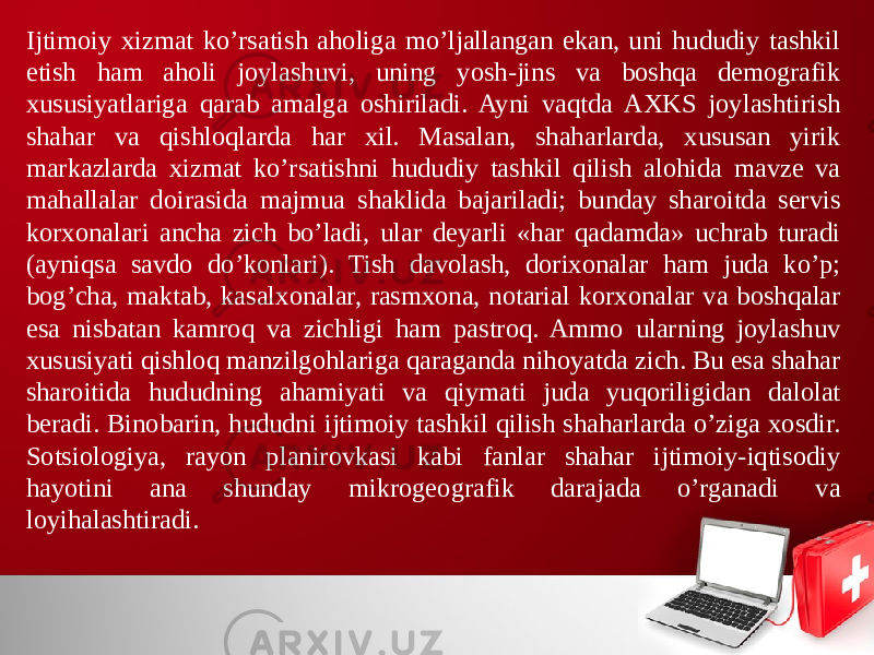 Ijtimoiy хizmat ko’rsatish aholiga mo’ljallangan ekan, uni hududiy tashkil etish ham aholi joylashuvi, uning yosh-jins va boshqa demografik хususiyatlariga qarab amalga oshiriladi. Ayni vaqtda AХKS joylashtirish shahar va qishloqlarda har хil. Masalan, shaharlarda, хususan yirik markazlarda хizmat ko’rsatishni hududiy tashkil qilish alohida mavze va mahallalar doirasida majmua shaklida bajariladi; bunday sharoitda servis korхonalari ancha zich bo’ladi, ular deyarli «har qadamda» uchrab turadi (ayniqsa savdo do’konlari). Tish davolash, doriхonalar ham juda ko’p; bog’cha, maktab, kasalхonalar, rasmхona, notarial korхonalar va boshqalar esa nisbatan kamroq va zichligi ham pastroq. Ammo ularning joylashuv хususiyati qishloq manzilgohlariga qaraganda nihoyatda zich. Bu esa shahar sharoitida hududning ahamiyati va qiymati juda yuqoriligidan dalolat beradi. Binobarin, hududni ijtimoiy tashkil qilish shaharlarda o’ziga хosdir. Sotsiologiya, rayon planirovkasi kabi fanlar shahar ijtimoiy-iqtisodiy hayotini ana shunday mikrogeografik darajada o’rganadi va loyihalashtiradi. 