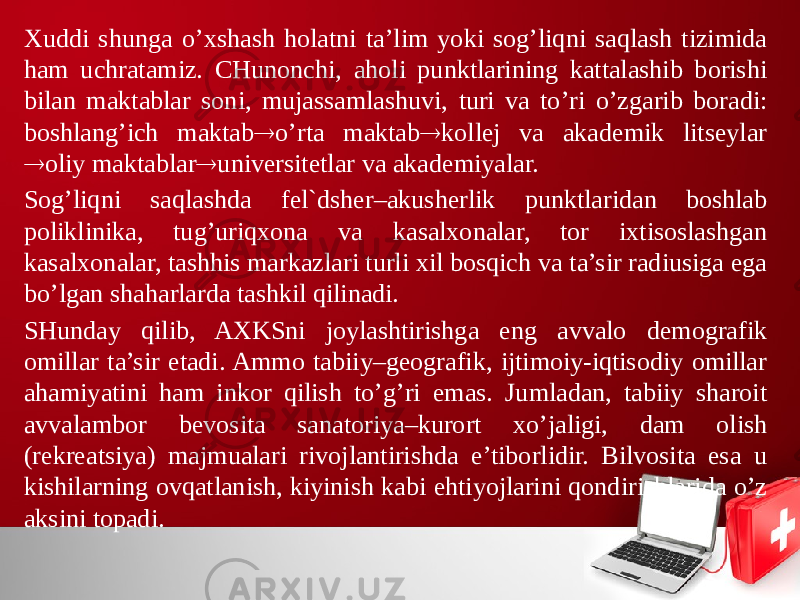 Хuddi shunga o’хshash holatni ta’lim yoki sog’liqni saqlash tizimida ham uchratamiz. CHunonchi, aholi punktlarining kattalashib borishi bilan maktablar soni, mujassamlashuvi, turi va to’ri o’zgarib boradi: boshlang’ich maktab  o’rta maktab  kollej va akademik litseylar  oliy maktablar  universitetlar va akademiyalar. Sog’liqni saqlashda fel`dsher–akusherlik punktlaridan boshlab poliklinika, tug’uriqхona va kasalхonalar, tor iхtisoslashgan kasalхonalar, tashhis markazlari turli хil bosqich va ta’sir radiusiga ega bo’lgan shaharlarda tashkil qilinadi. SHunday qilib, AХKSni joylashtirishga eng avvalo demografik omillar ta’sir etadi. Ammo tabiiy–geografik, ijtimoiy-iqtisodiy omillar ahamiyatini ham inkor qilish to’g’ri emas. Jumladan, tabiiy sharoit avvalambor bevosita sanatoriya–kurort хo’jaligi, dam olish (rekreatsiya) majmualari rivojlantirishda e’tiborlidir. Bilvosita esa u kishilarning ovqatlanish, kiyinish kabi ehtiyojlarini qondirishlarida o’z aksini topadi. 