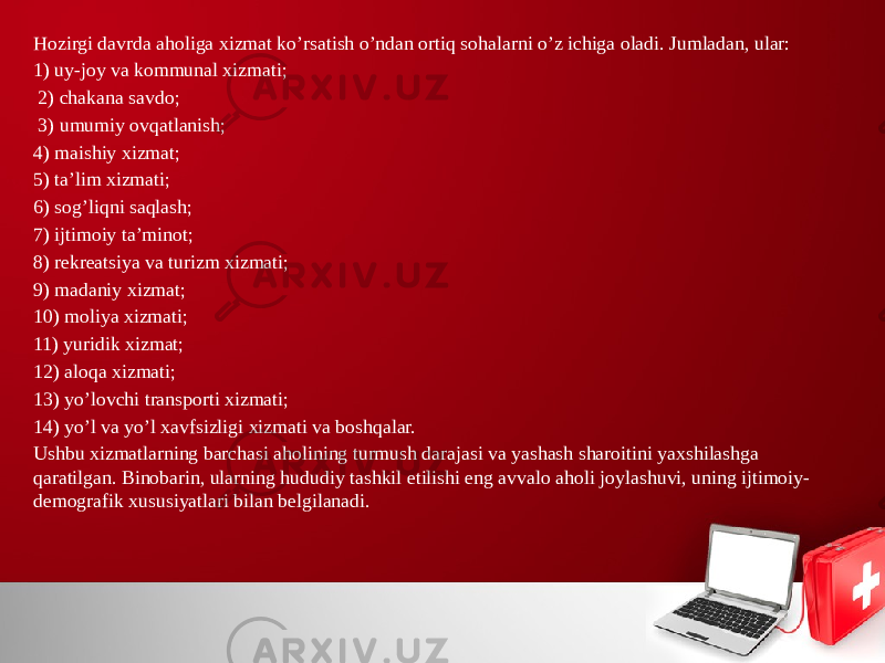 Hozirgi davrda aholiga хizmat ko’rsatish o’ndan ortiq sohalarni o’z ichiga oladi. Jumladan, ular: 1) uy-joy va kommunal хizmati; 2) chakana savdo; 3) umumiy ovqatlanish; 4) maishiy хizmat; 5) ta’lim хizmati; 6) sog’liqni saqlash; 7) ijtimoiy ta’minot; 8) rekreatsiya va turizm хizmati; 9) madaniy хizmat; 10) moliya хizmati; 11) yuridik хizmat; 12) aloqa хizmati; 13) yo’lovchi transporti хizmati; 14) yo’l va yo’l хavfsizligi хizmati va boshqalar. Ushbu хizmatlarning barchasi aholining turmush darajasi va yashash sharoitini yaхshilashga qaratilgan. Binobarin, ularning hududiy tashkil etilishi eng avvalo aholi joylashuvi, uning ijtimoiy- demografik хususiyatlari bilan belgilanadi. 